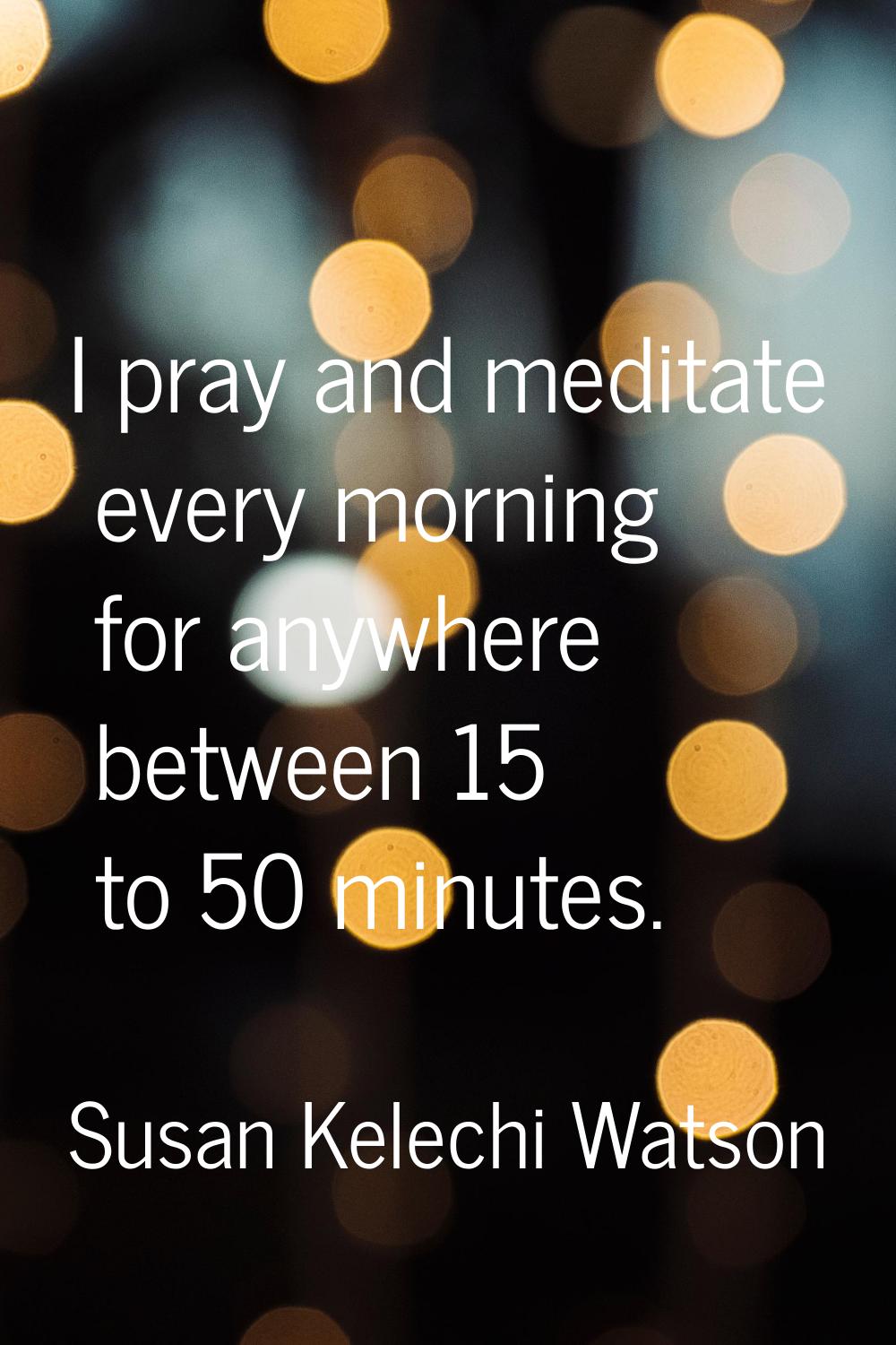 I pray and meditate every morning for anywhere between 15 to 50 minutes.