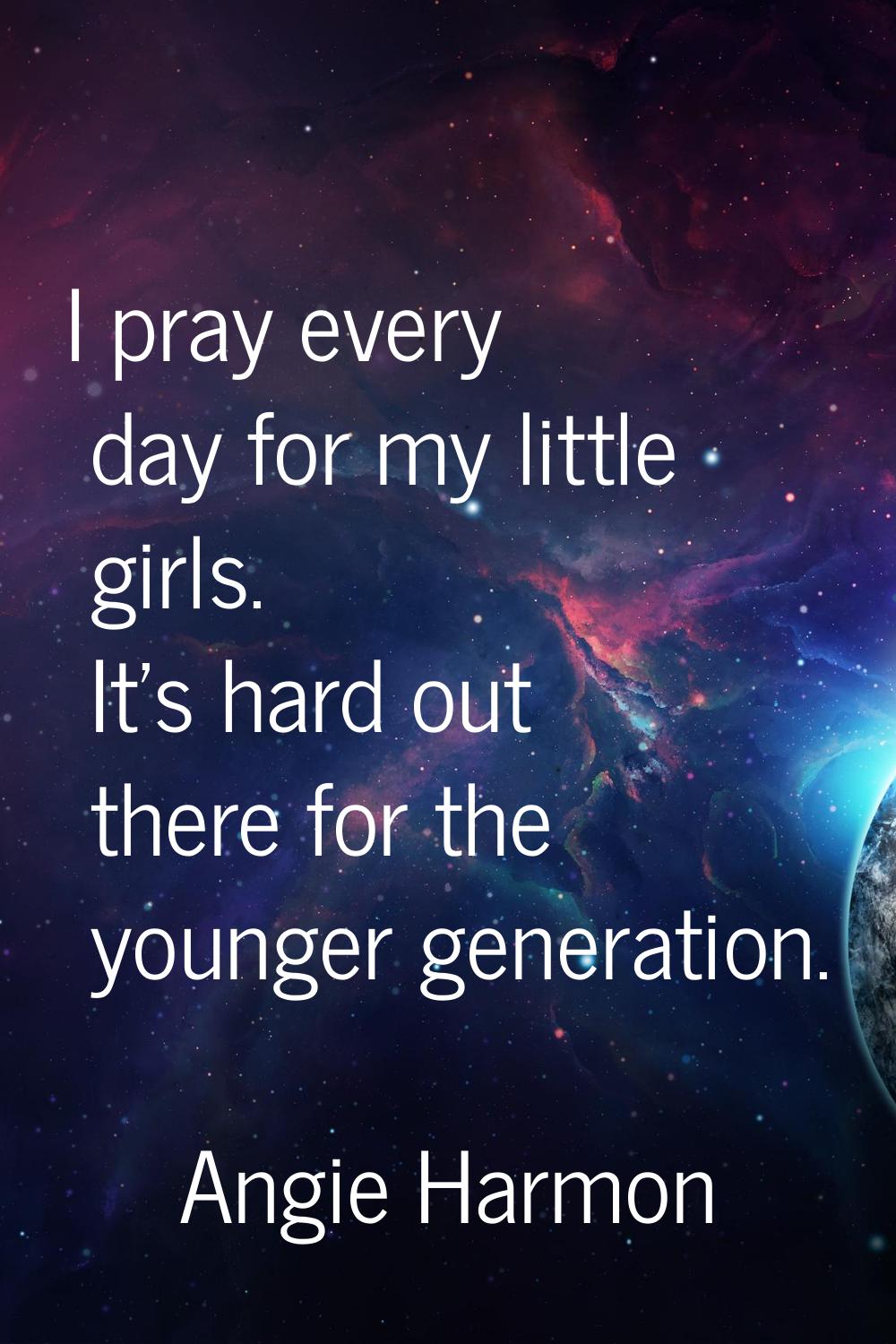 I pray every day for my little girls. It's hard out there for the younger generation.