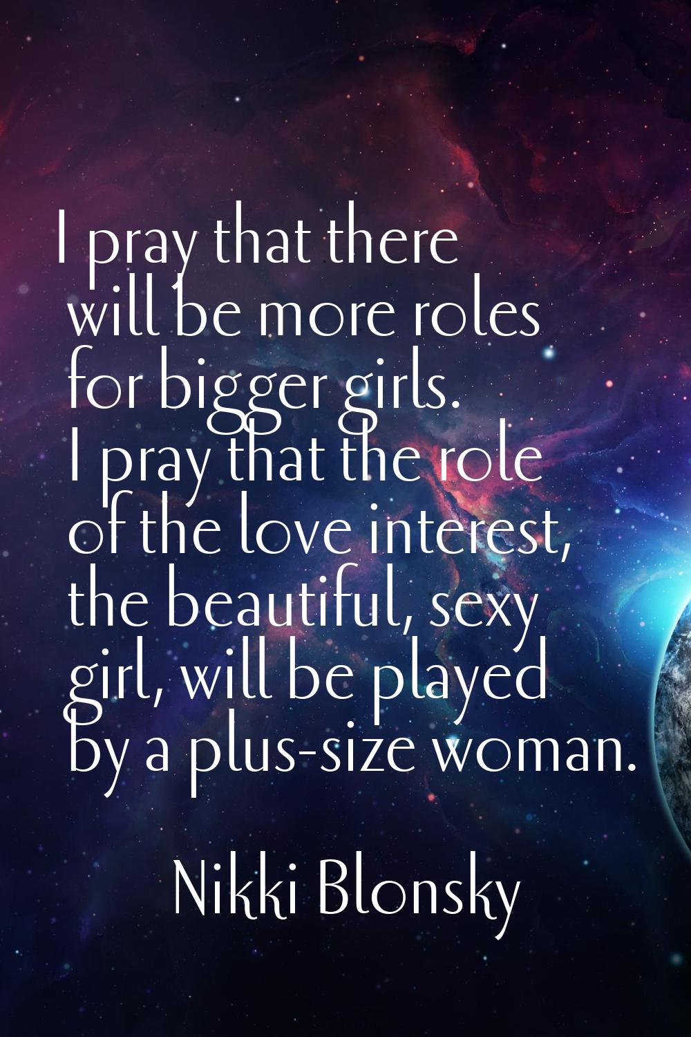 I pray that there will be more roles for bigger girls. I pray that the role of the love interest, t