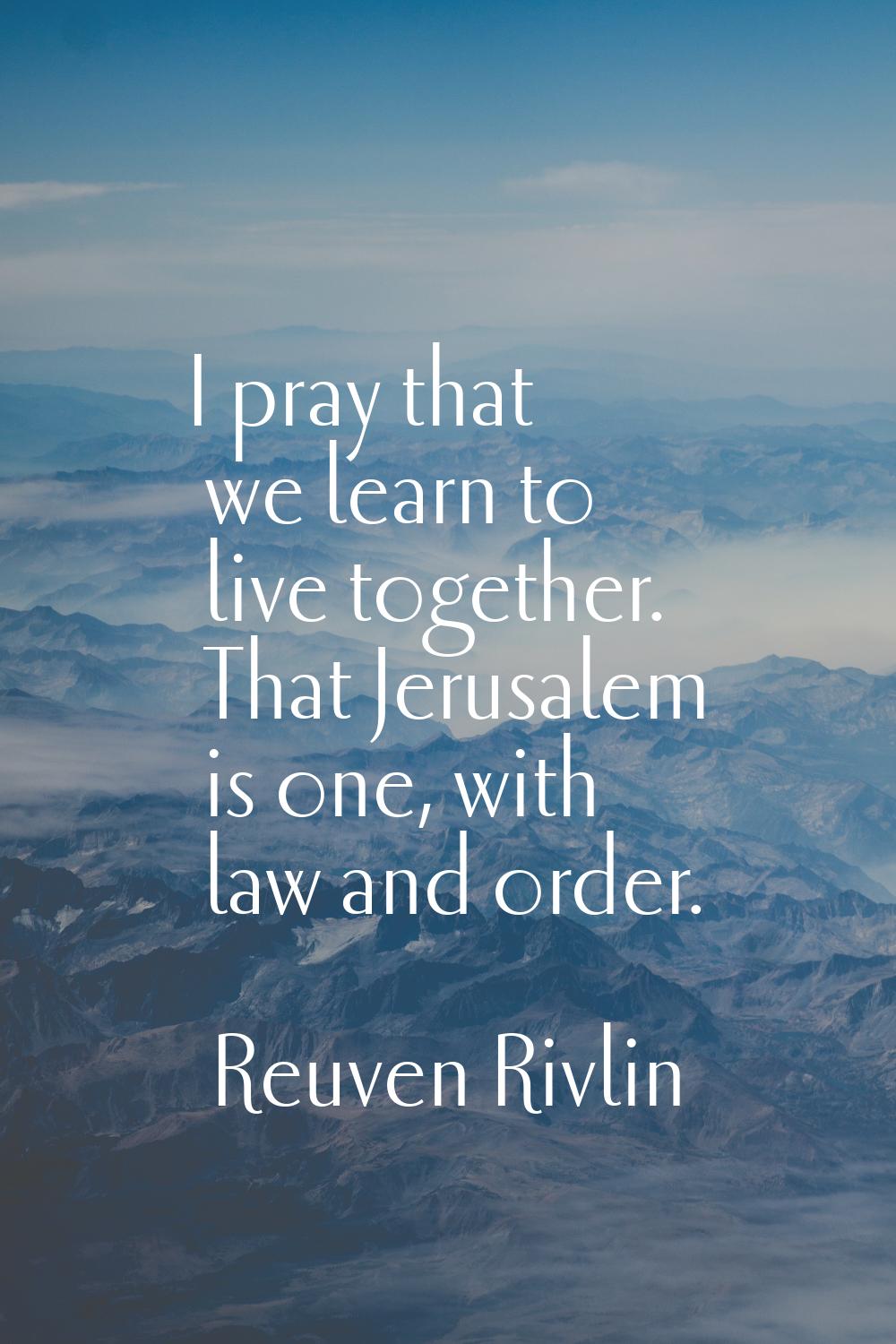 I pray that we learn to live together. That Jerusalem is one, with law and order.