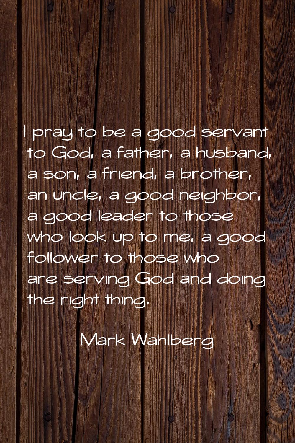 I pray to be a good servant to God, a father, a husband, a son, a friend, a brother, an uncle, a go
