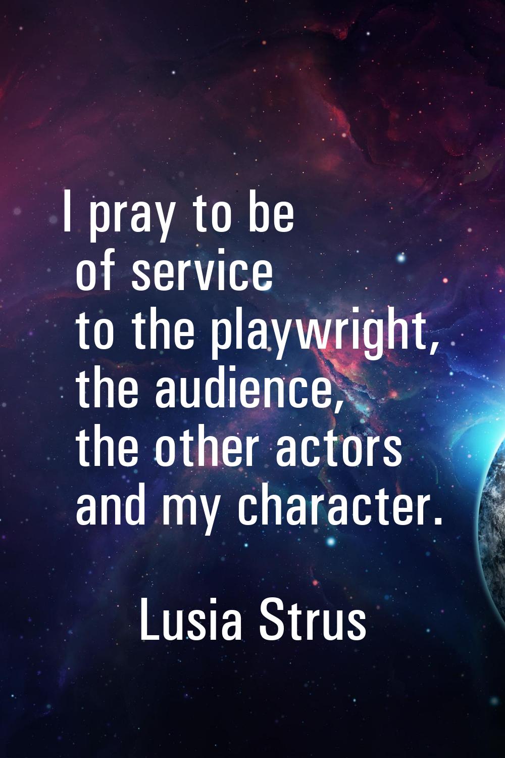 I pray to be of service to the playwright, the audience, the other actors and my character.