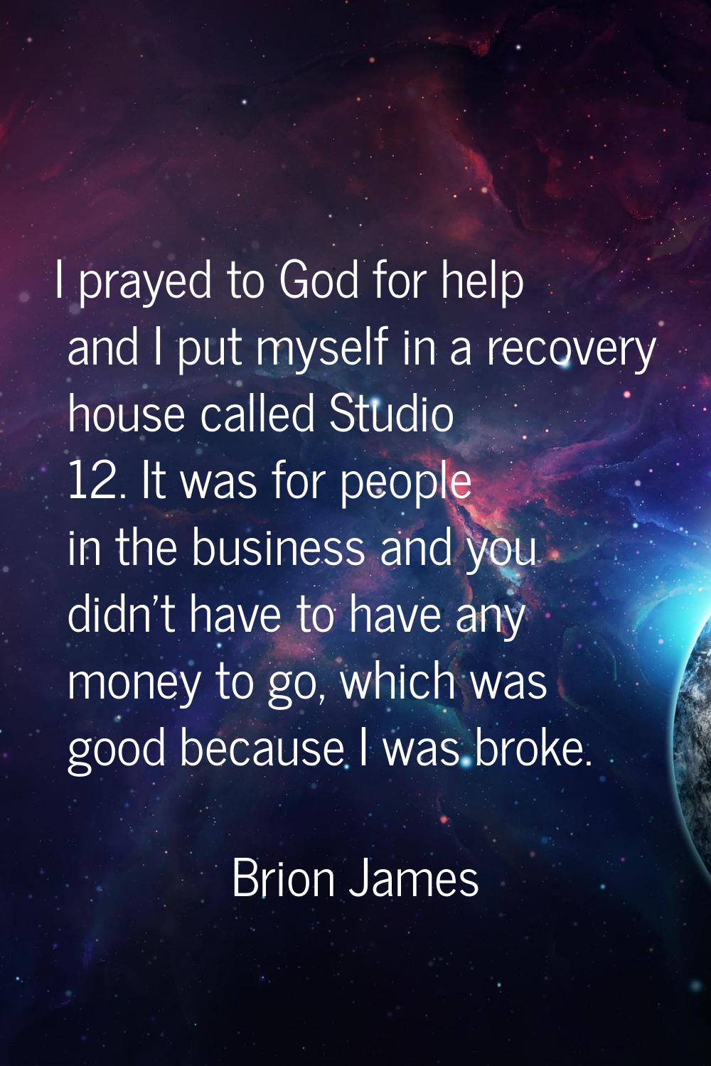 I prayed to God for help and I put myself in a recovery house called Studio 12. It was for people i