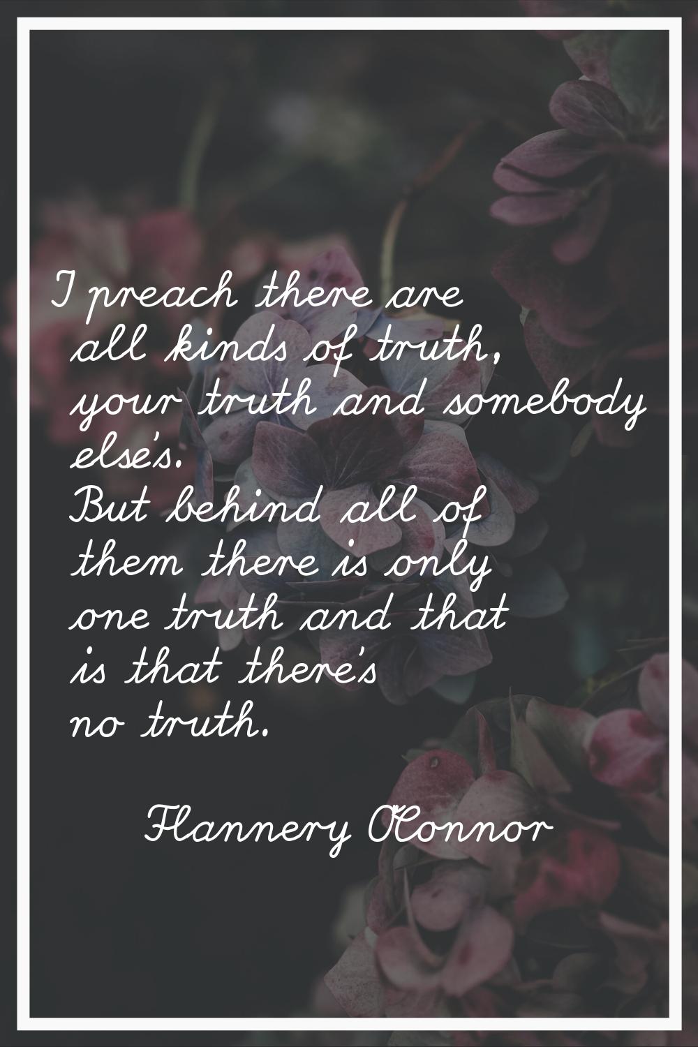 I preach there are all kinds of truth, your truth and somebody else's. But behind all of them there