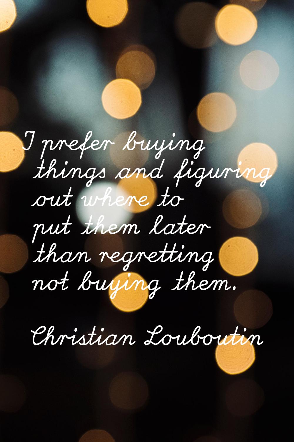 I prefer buying things and figuring out where to put them later than regretting not buying them.