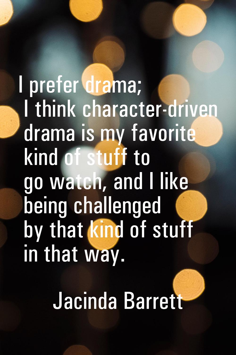 I prefer drama; I think character-driven drama is my favorite kind of stuff to go watch, and I like