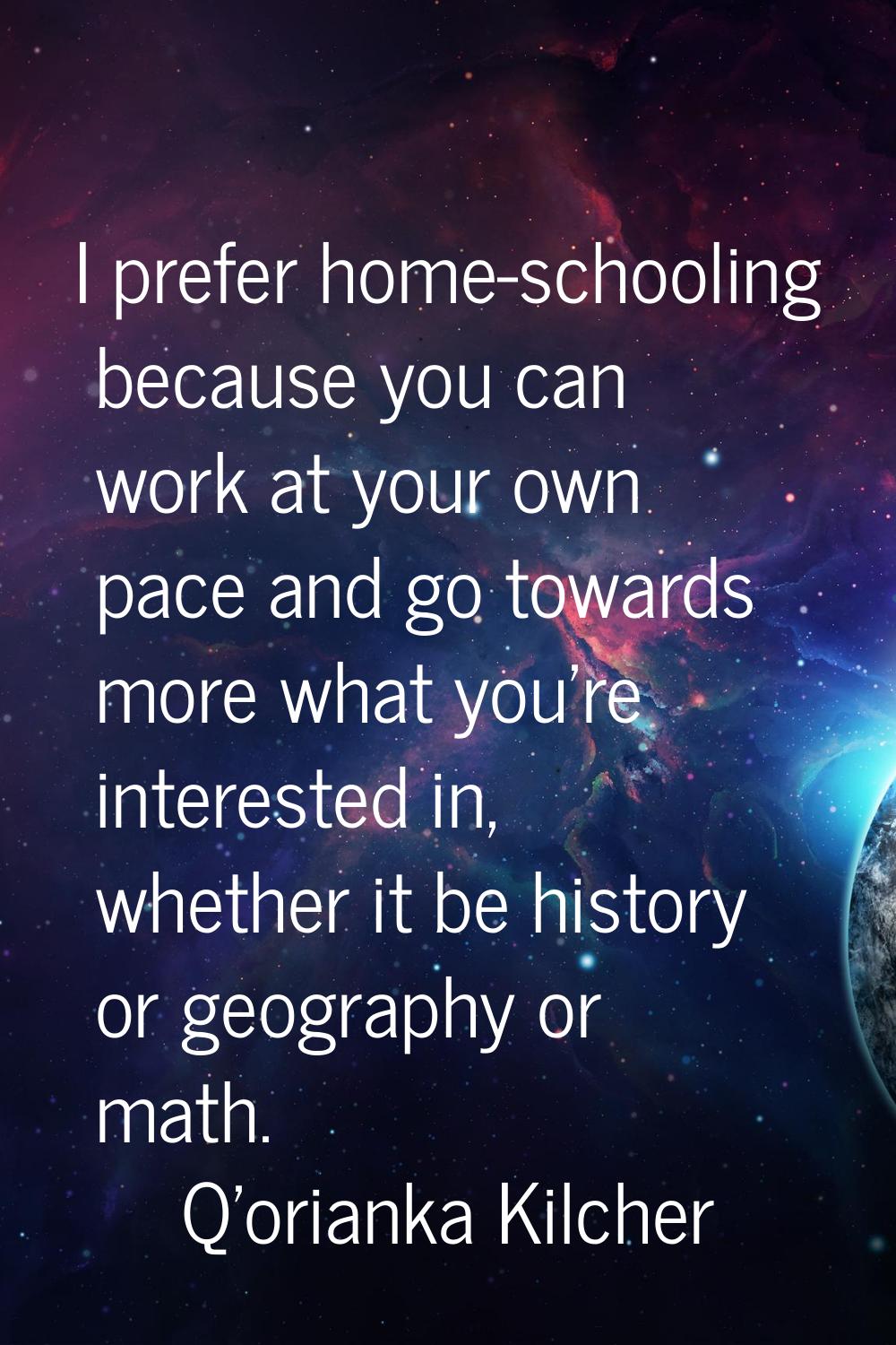 I prefer home-schooling because you can work at your own pace and go towards more what you're inter