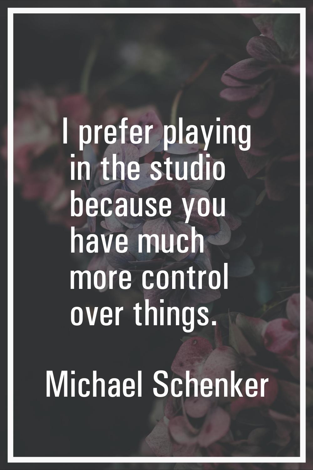 I prefer playing in the studio because you have much more control over things.