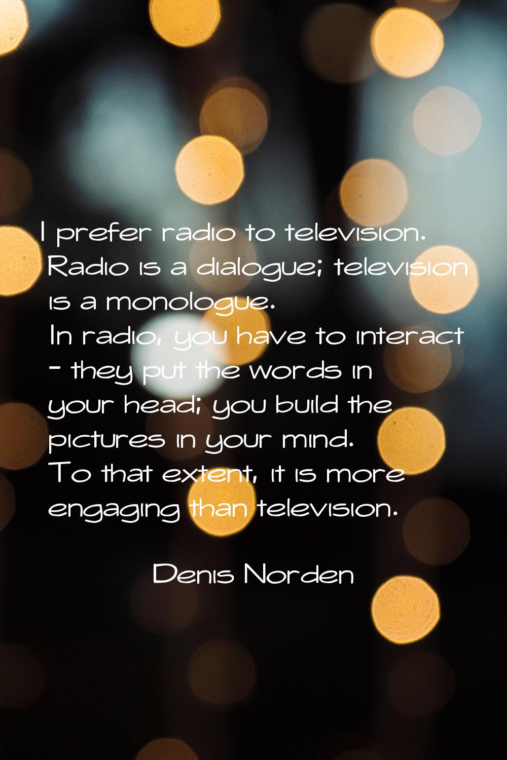 I prefer radio to television. Radio is a dialogue; television is a monologue. In radio, you have to