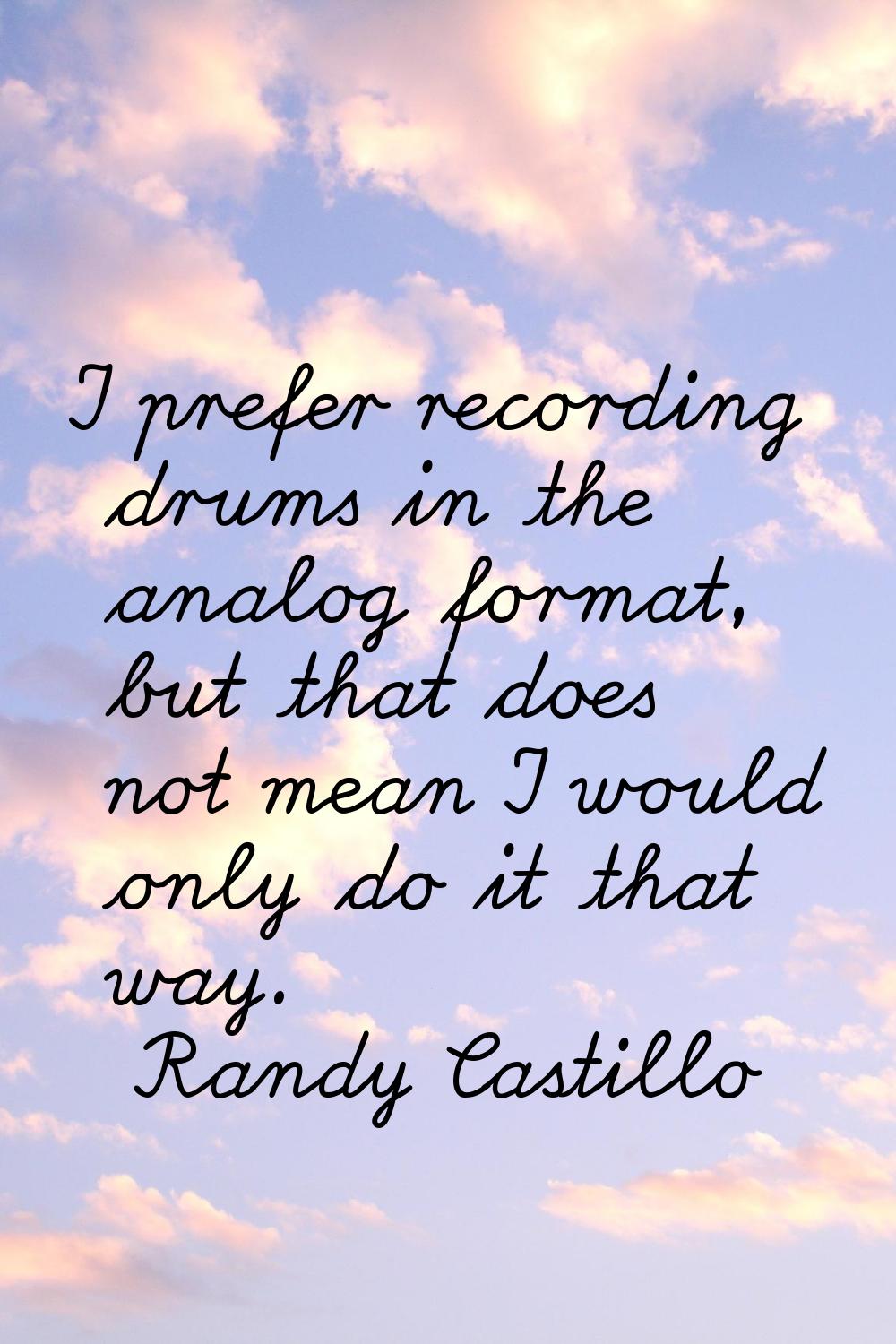 I prefer recording drums in the analog format, but that does not mean I would only do it that way.