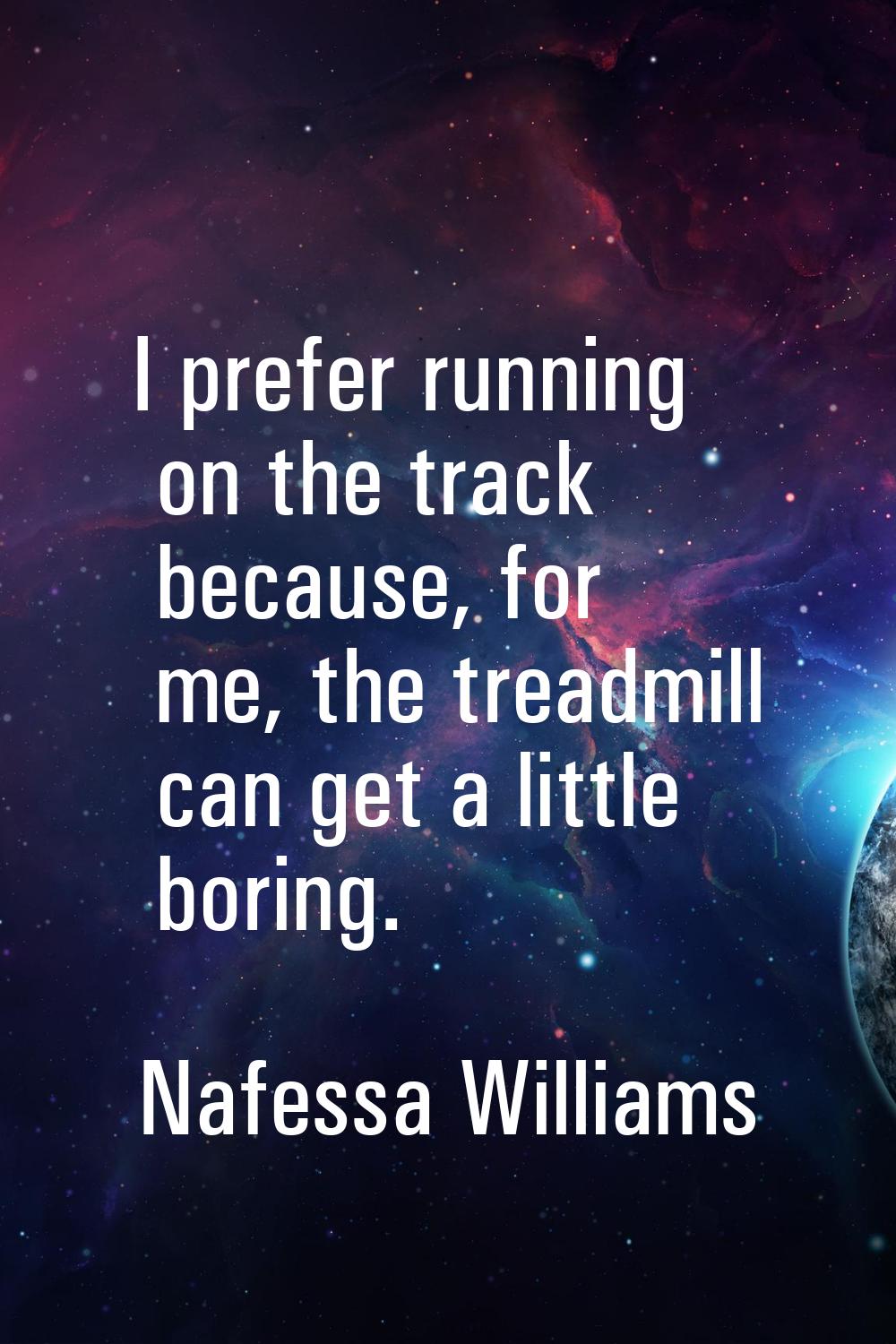 I prefer running on the track because, for me, the treadmill can get a little boring.