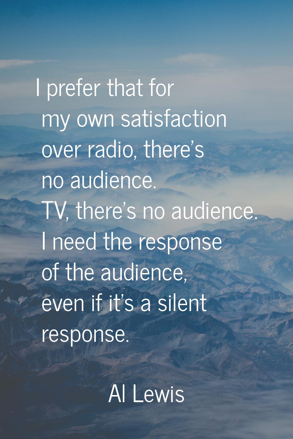 I prefer that for my own satisfaction over radio, there's no audience. TV, there's no audience. I n
