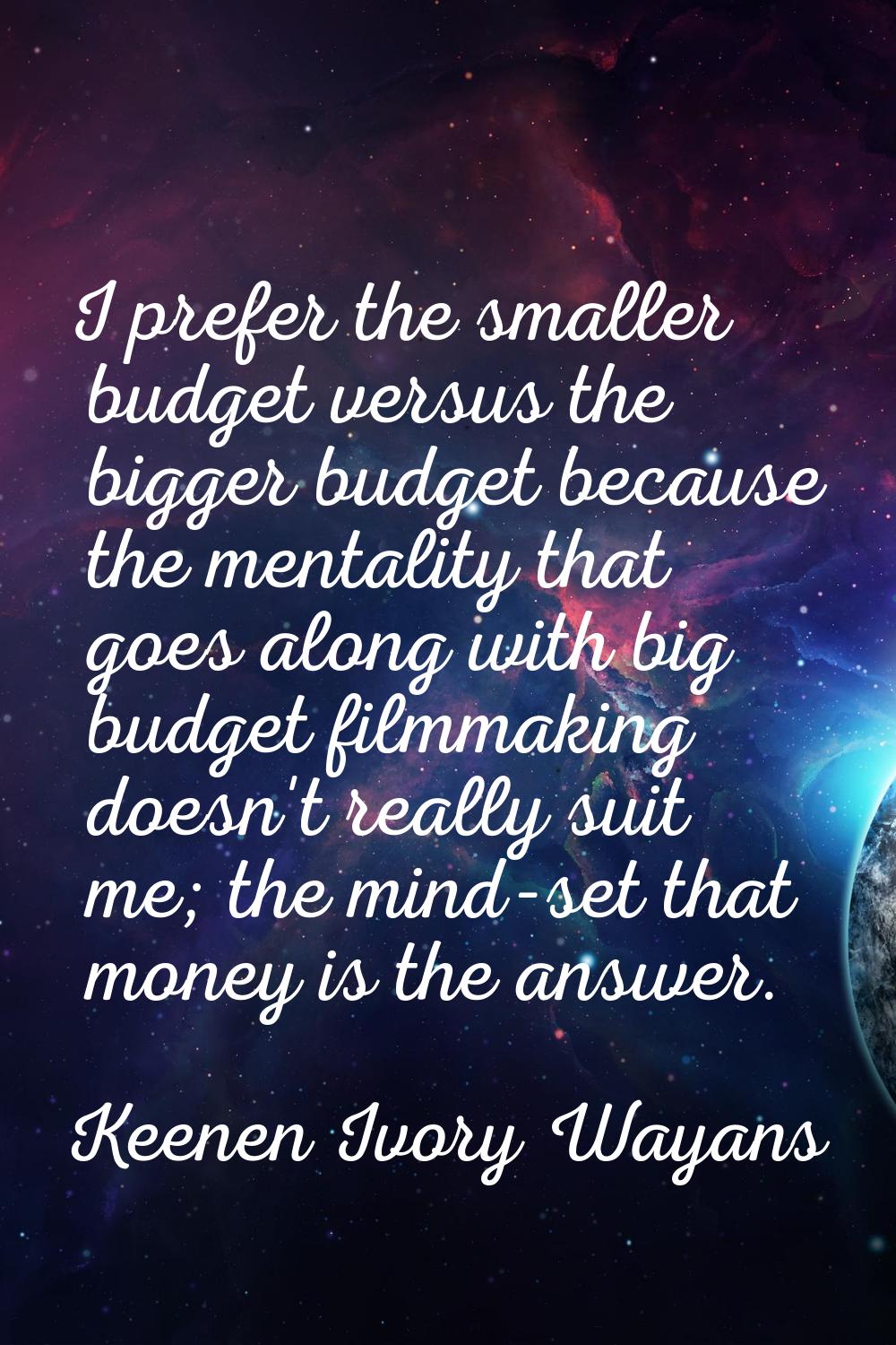 I prefer the smaller budget versus the bigger budget because the mentality that goes along with big