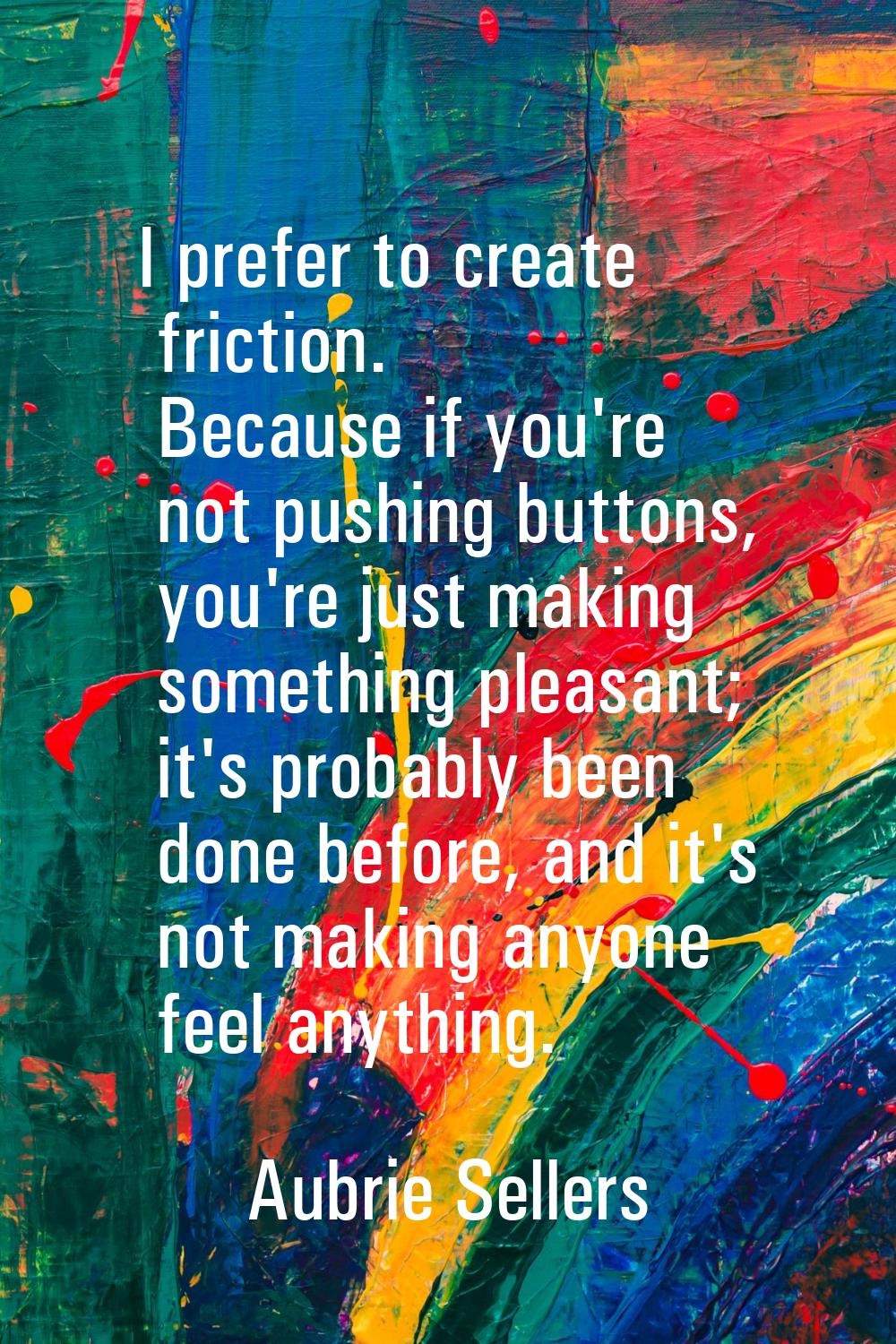 I prefer to create friction. Because if you're not pushing buttons, you're just making something pl