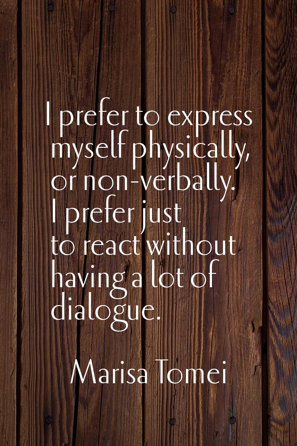 I prefer to express myself physically, or non-verbally. I prefer just to react without having a lot