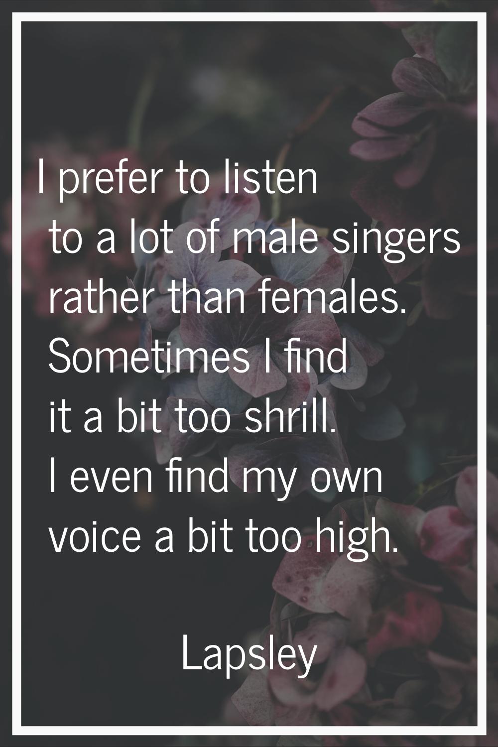 I prefer to listen to a lot of male singers rather than females. Sometimes I find it a bit too shri