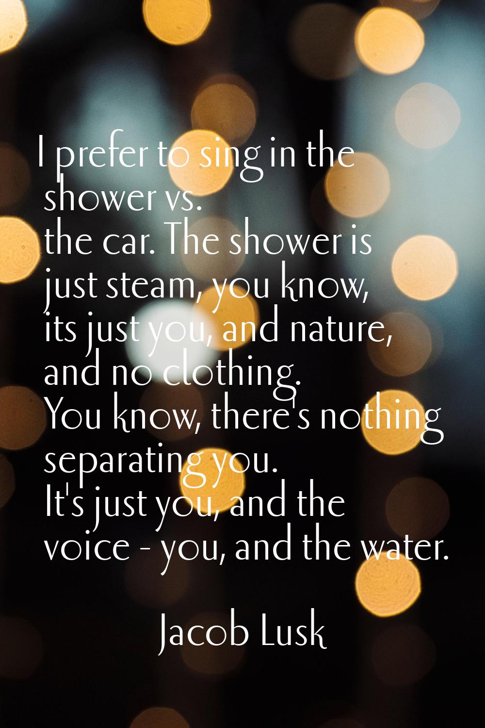 I prefer to sing in the shower vs. the car. The shower is just steam, you know, its just you, and n