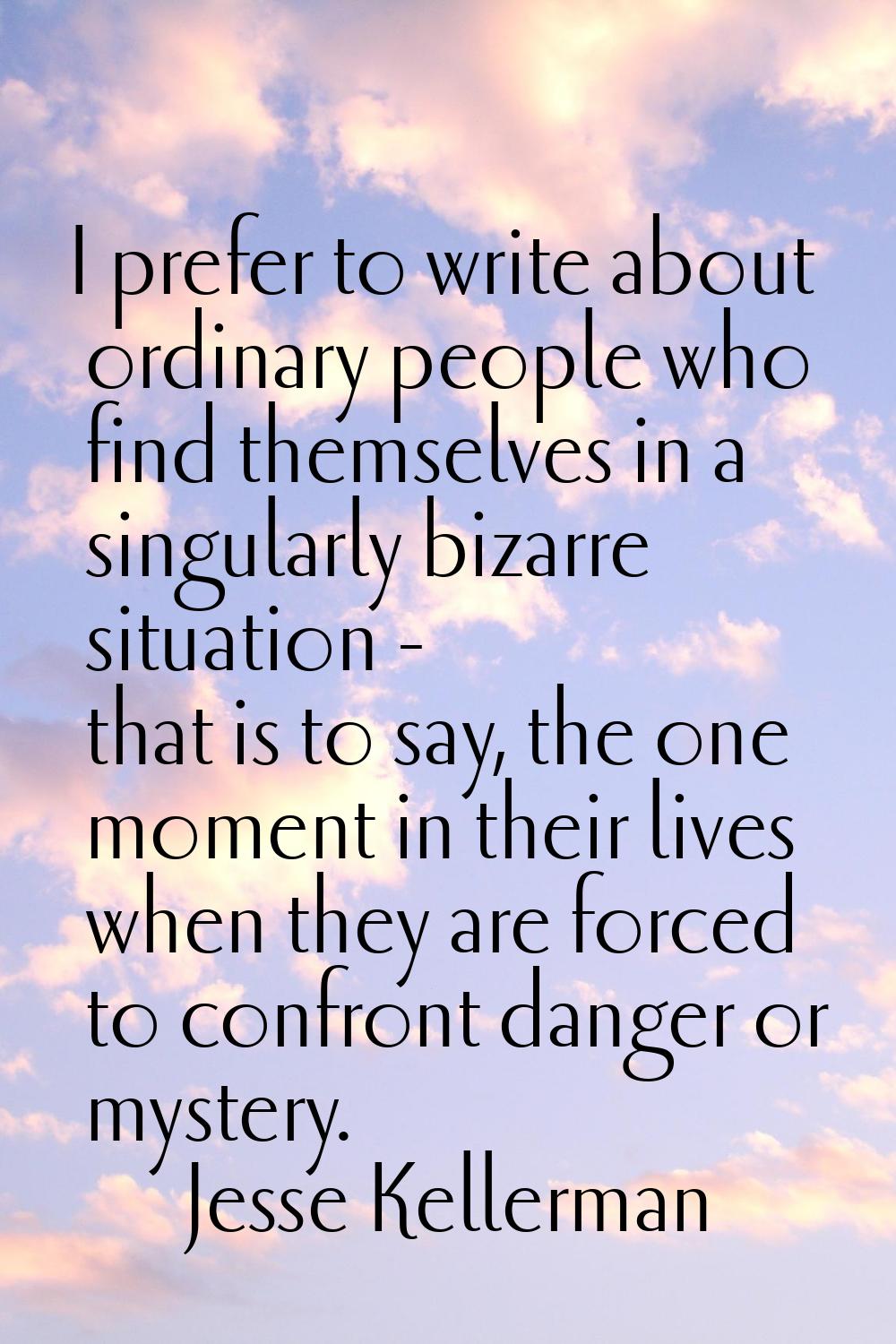 I prefer to write about ordinary people who find themselves in a singularly bizarre situation - tha