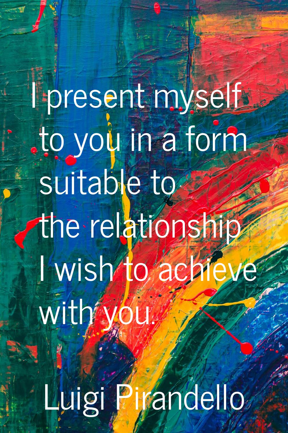 I present myself to you in a form suitable to the relationship I wish to achieve with you.