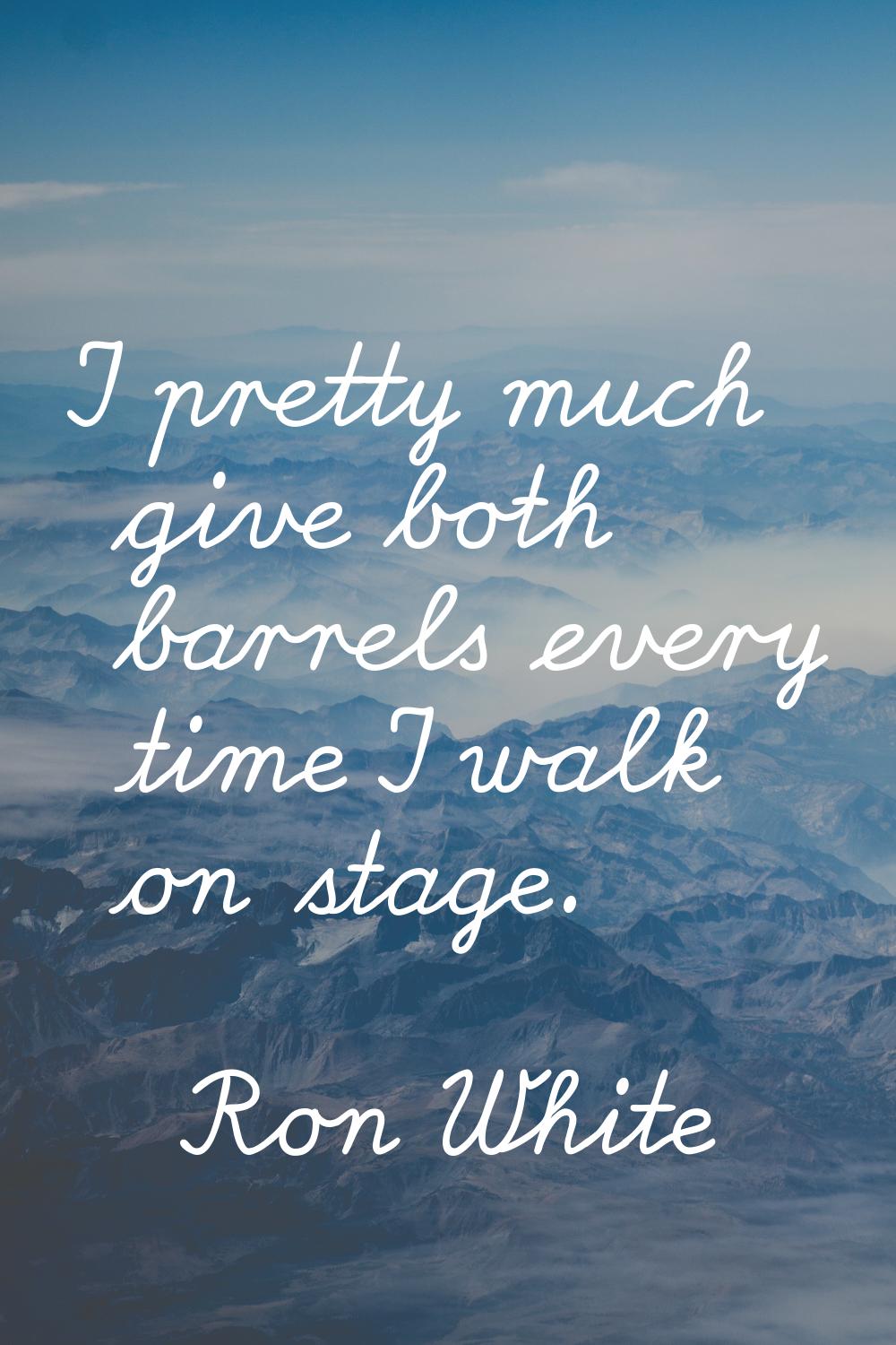 I pretty much give both barrels every time I walk on stage.