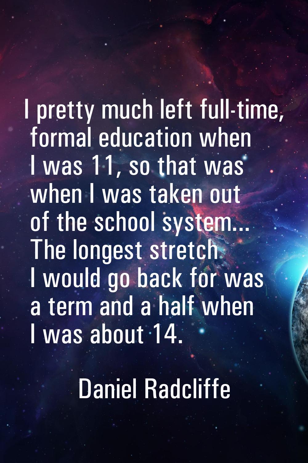 I pretty much left full-time, formal education when I was 11, so that was when I was taken out of t