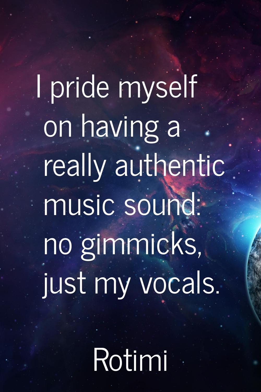I pride myself on having a really authentic music sound: no gimmicks, just my vocals.