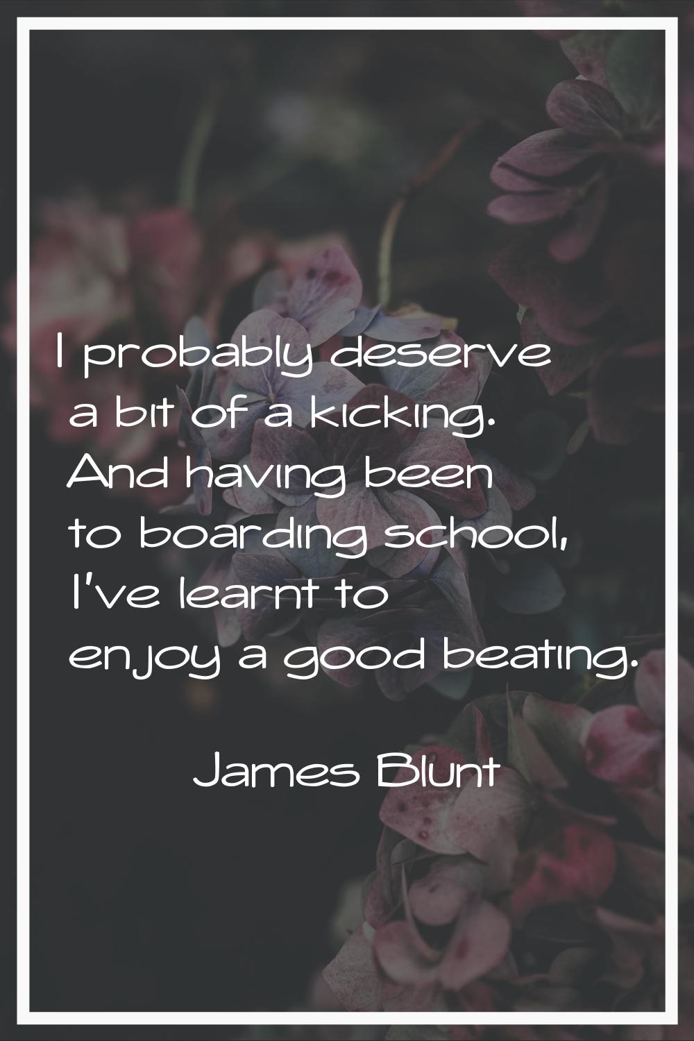 I probably deserve a bit of a kicking. And having been to boarding school, I've learnt to enjoy a g