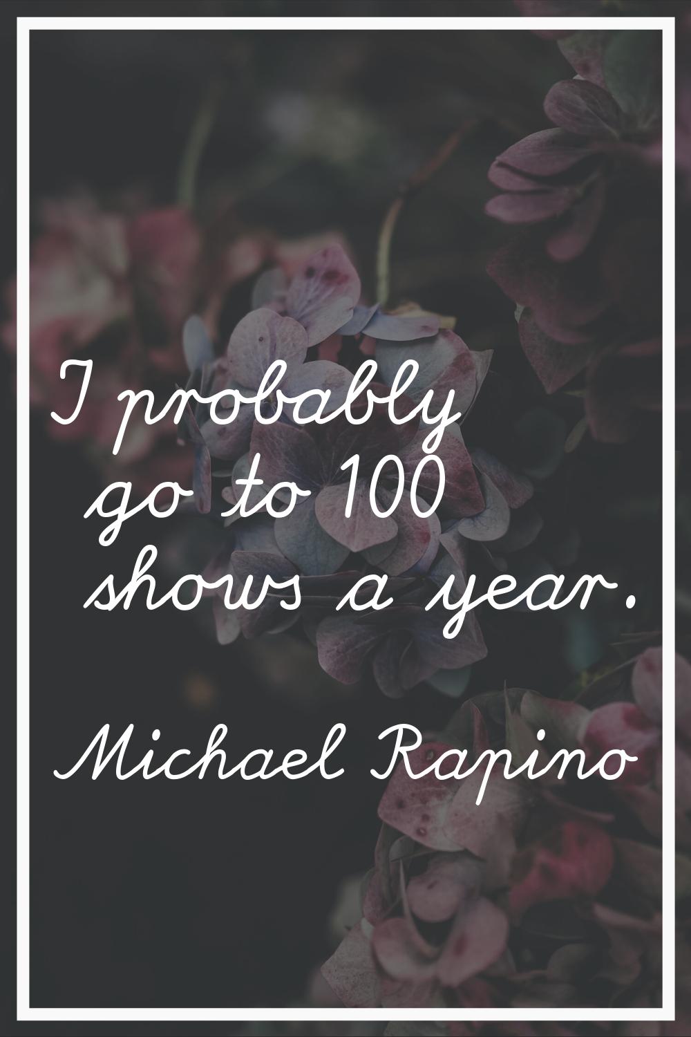 I probably go to 100 shows a year.