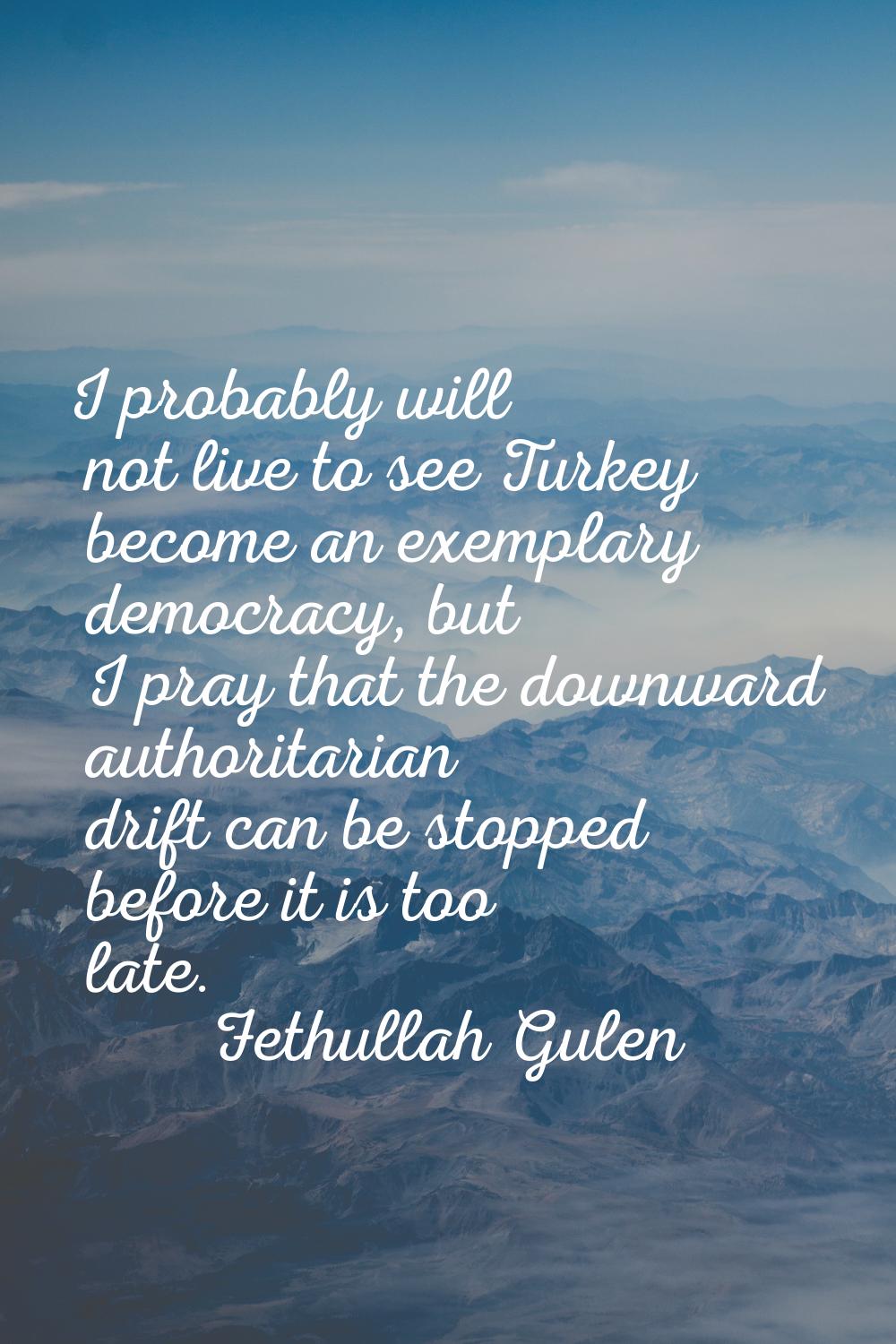 I probably will not live to see Turkey become an exemplary democracy, but I pray that the downward 