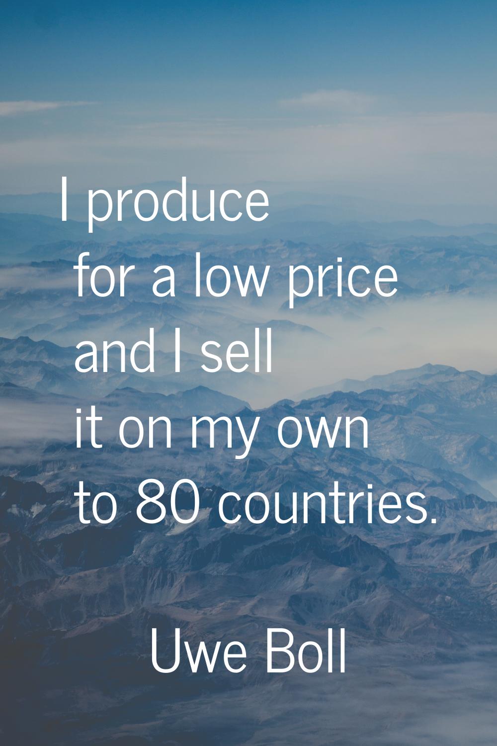 I produce for a low price and I sell it on my own to 80 countries.