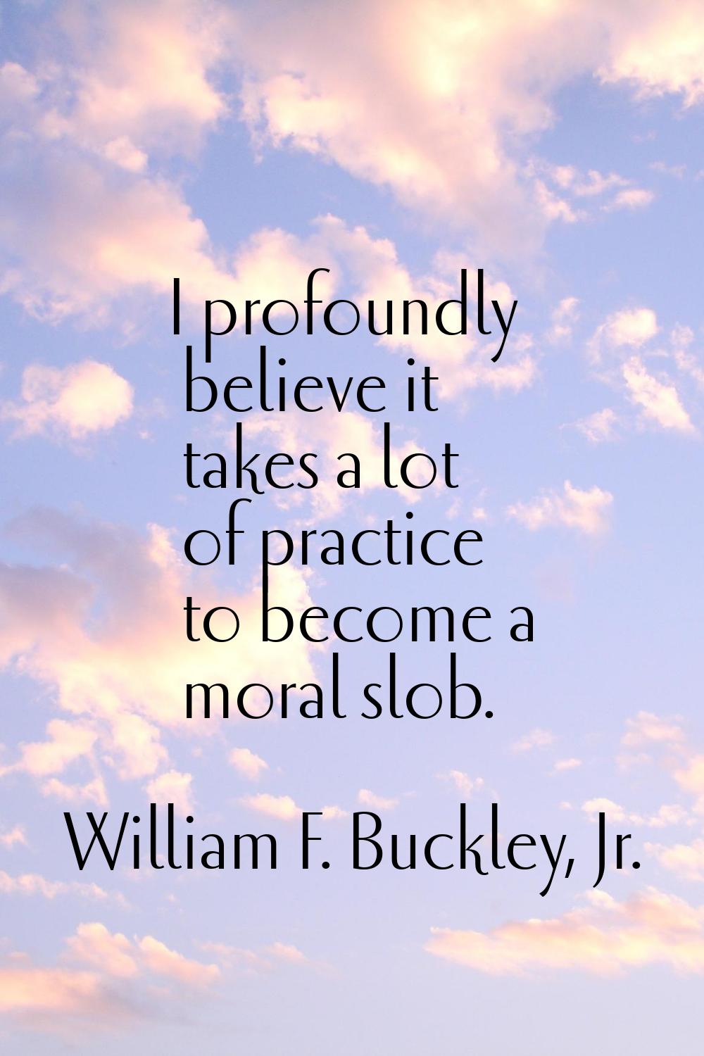 I profoundly believe it takes a lot of practice to become a moral slob.
