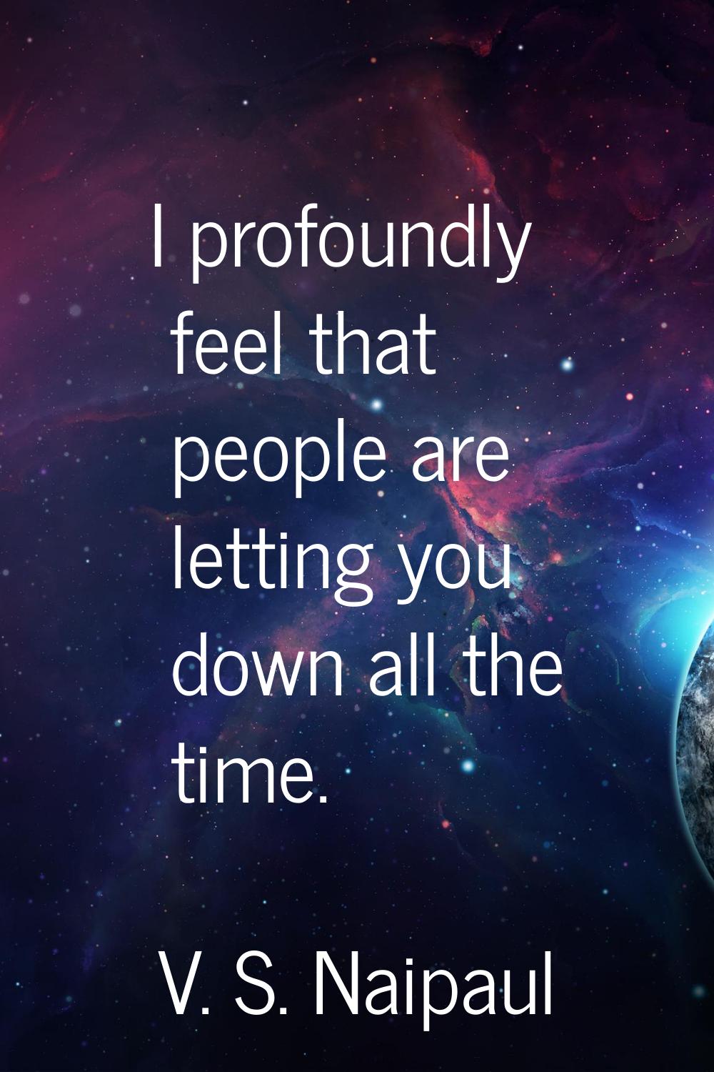 I profoundly feel that people are letting you down all the time.