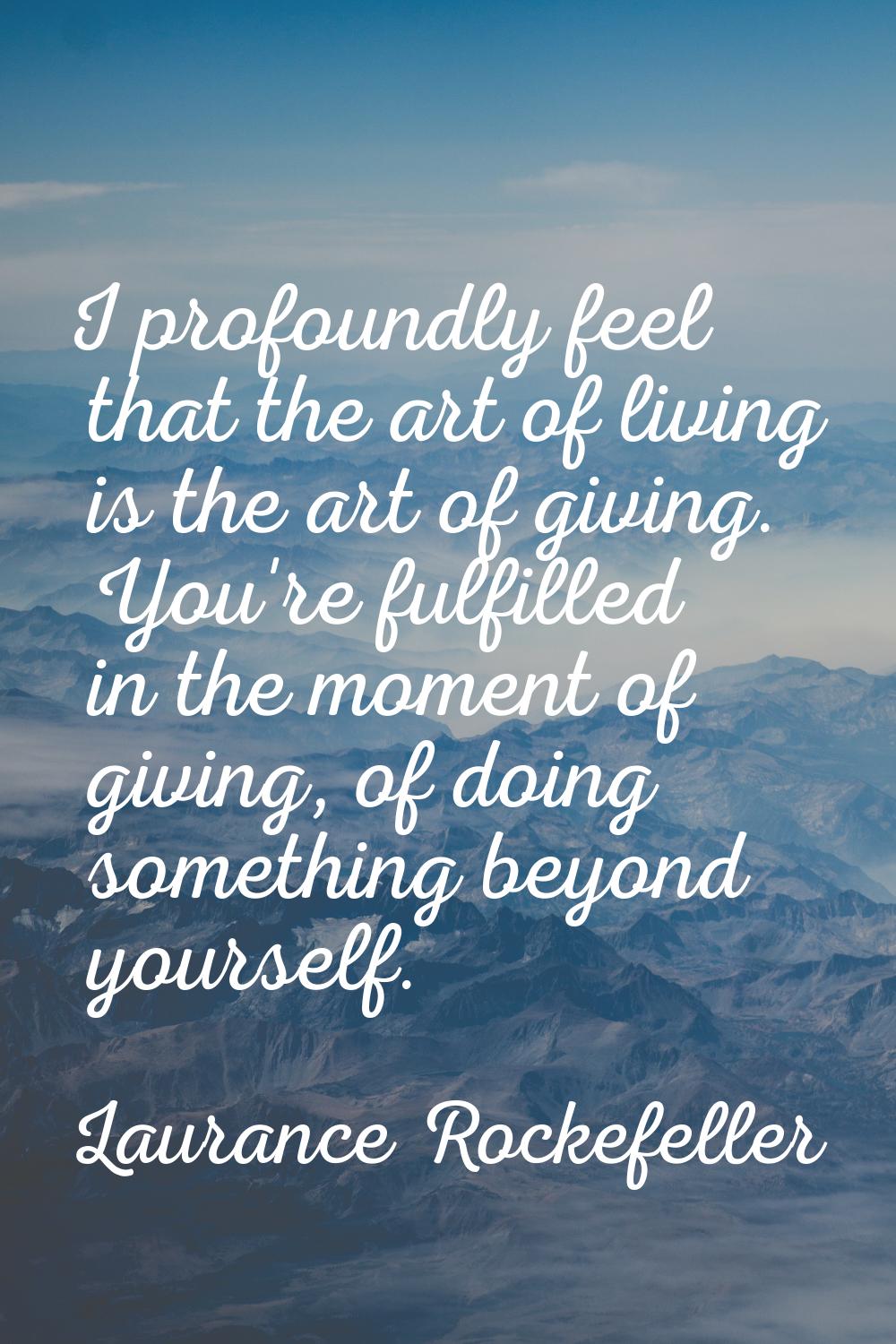 I profoundly feel that the art of living is the art of giving. You're fulfilled in the moment of gi