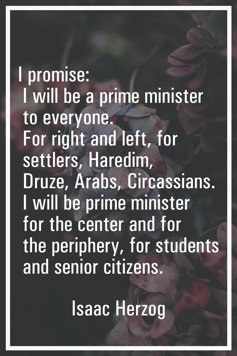 I promise: I will be a prime minister to everyone. For right and left, for settlers, Haredim, Druze