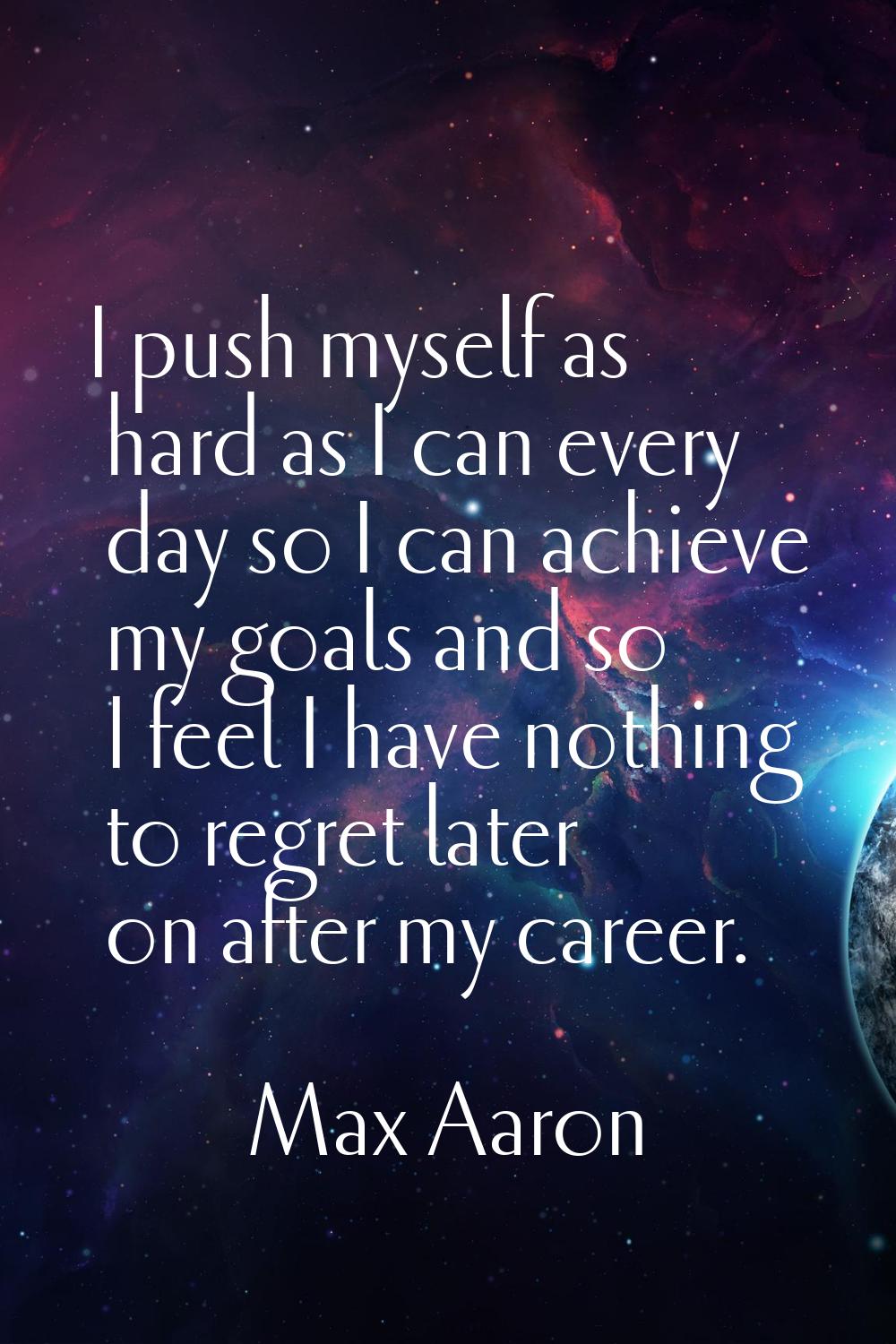 I push myself as hard as I can every day so I can achieve my goals and so I feel I have nothing to 