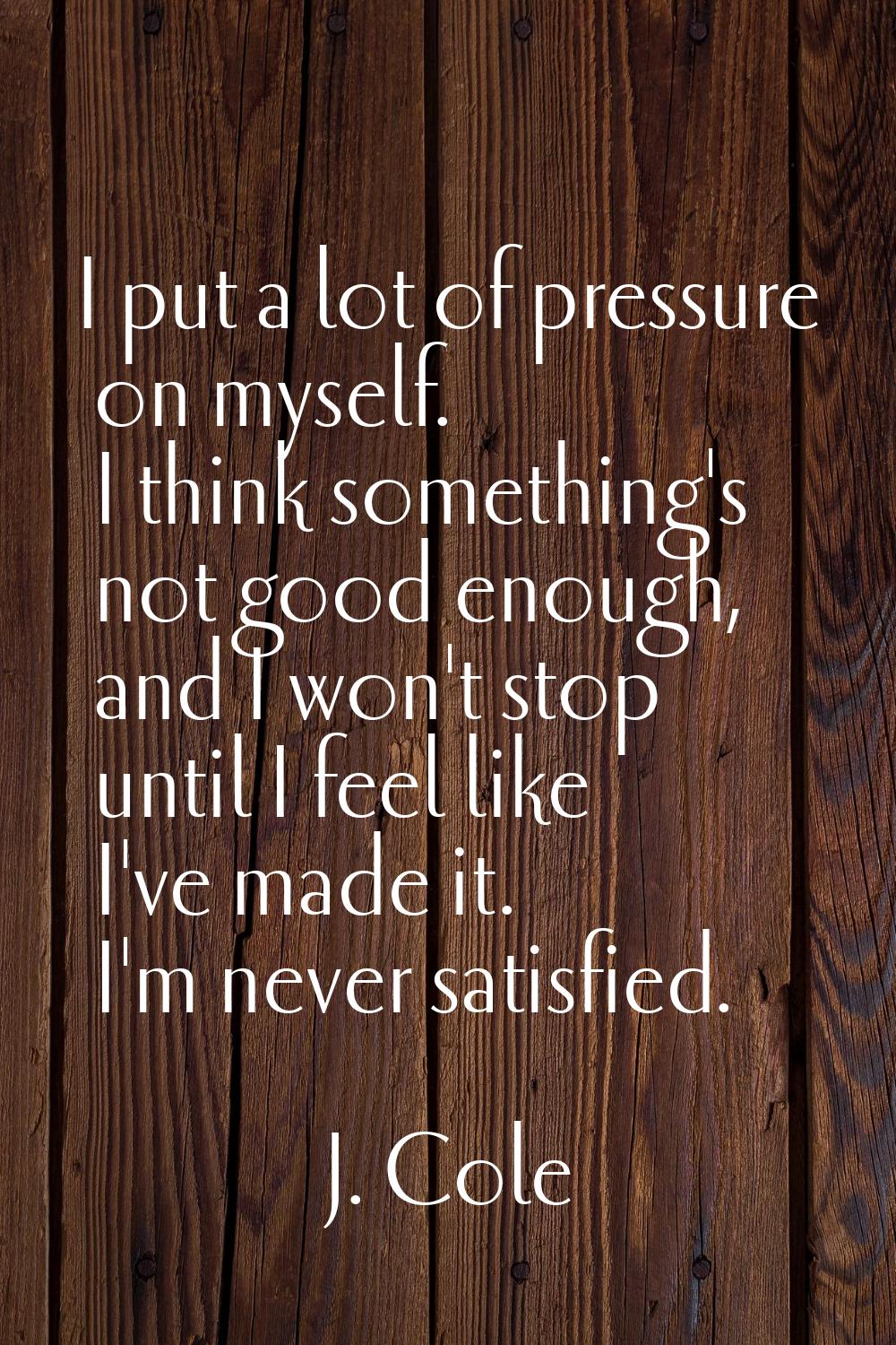 I put a lot of pressure on myself. I think something's not good enough, and I won't stop until I fe