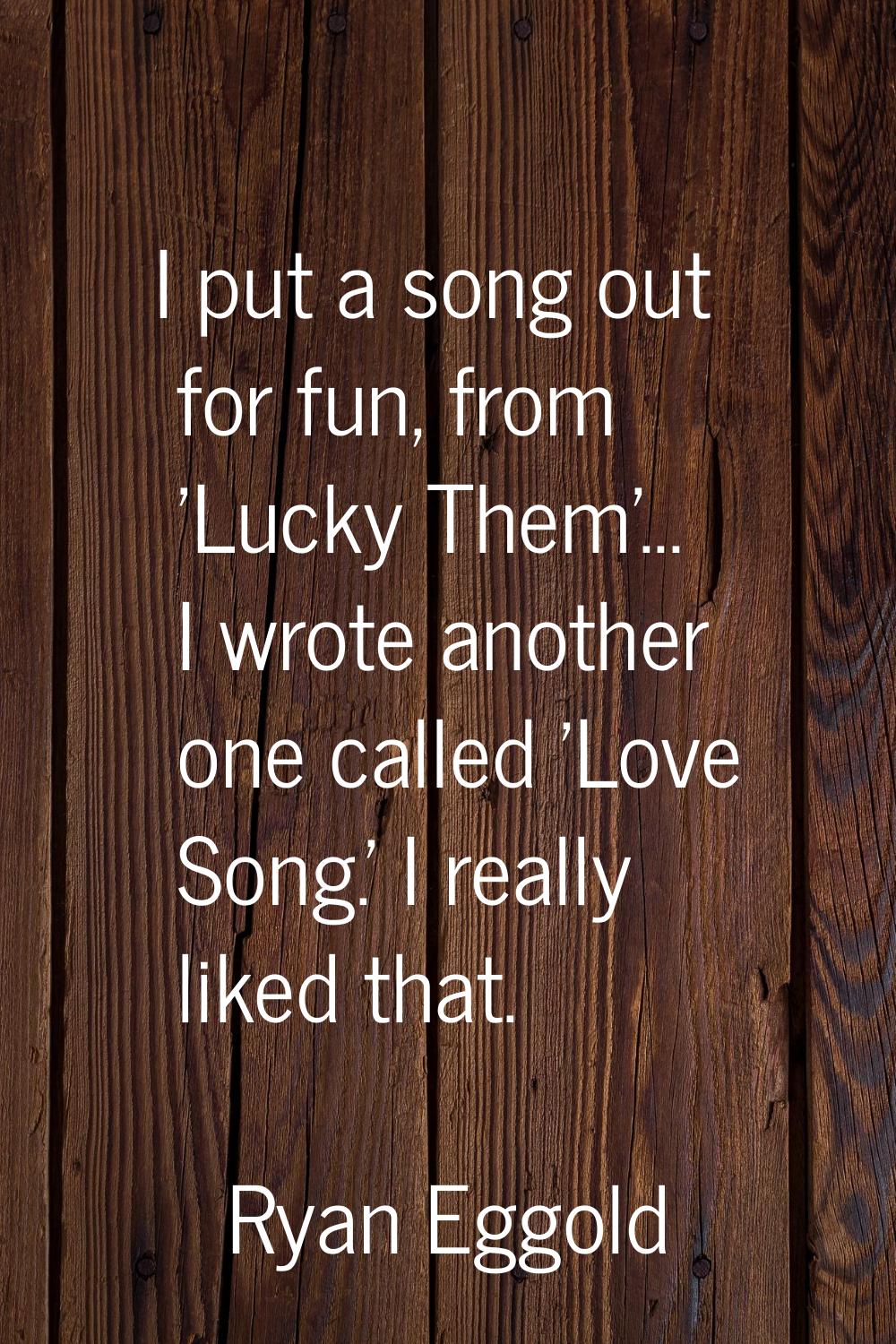 I put a song out for fun, from 'Lucky Them'... I wrote another one called 'Love Song.' I really lik