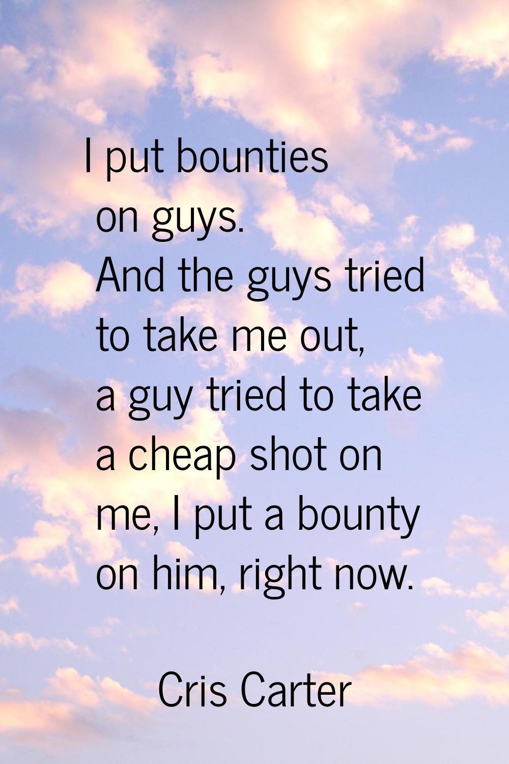 I put bounties on guys. And the guys tried to take me out, a guy tried to take a cheap shot on me, 