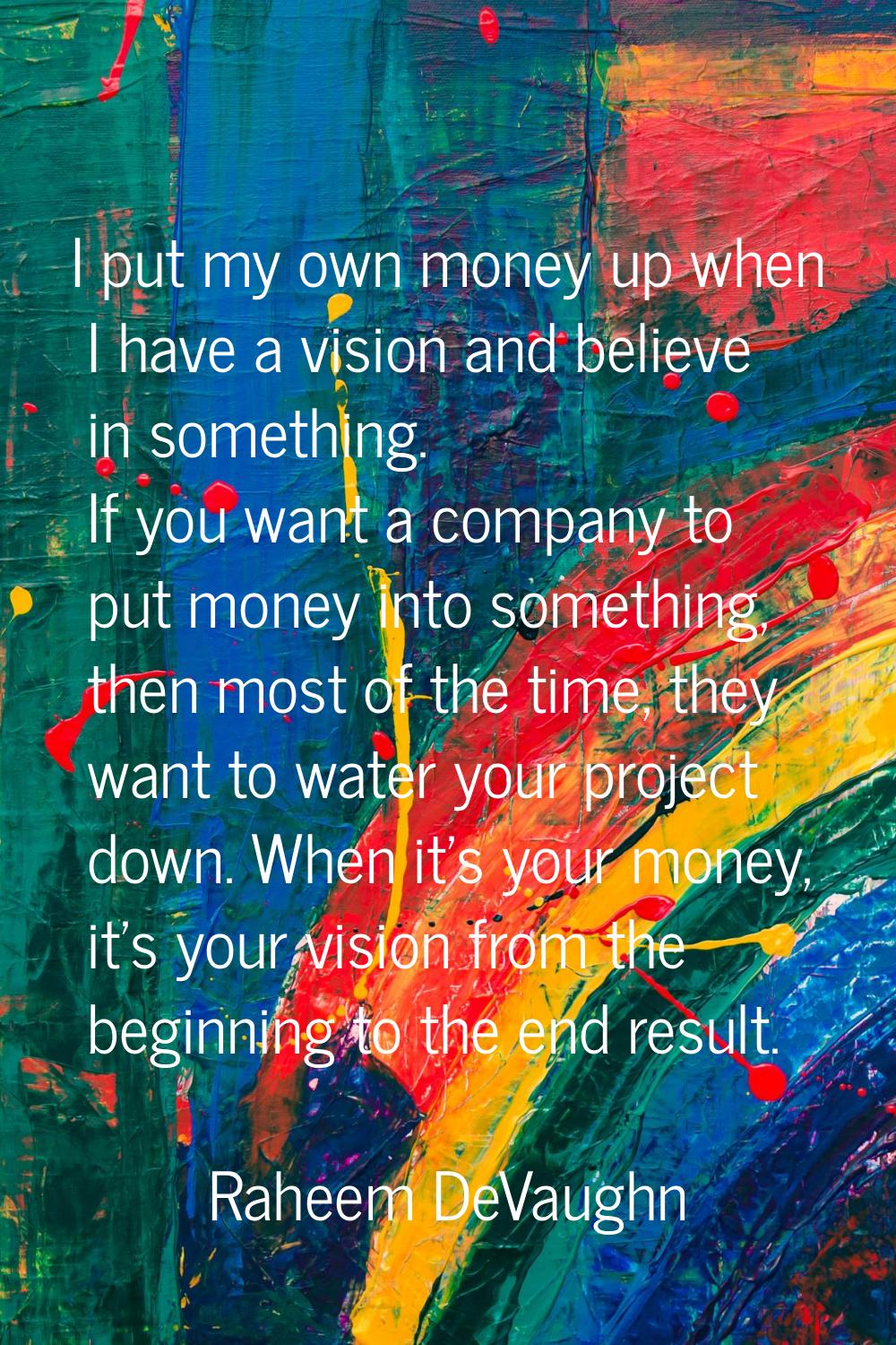 I put my own money up when I have a vision and believe in something. If you want a company to put m