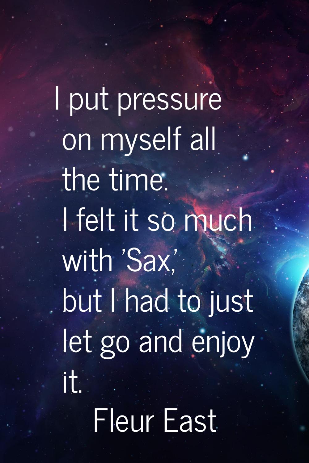 I put pressure on myself all the time. I felt it so much with 'Sax,' but I had to just let go and e