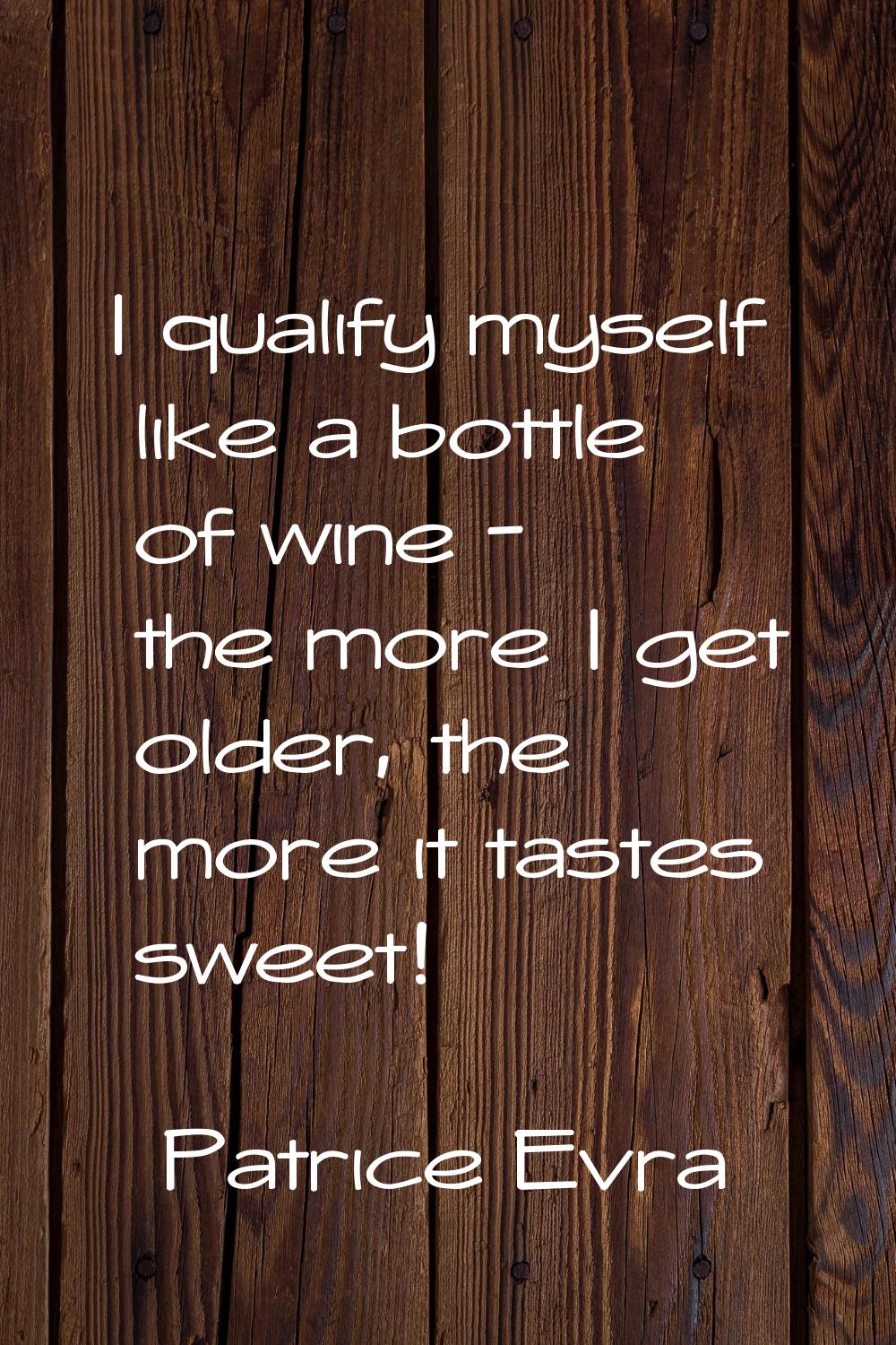 I qualify myself like a bottle of wine - the more I get older, the more it tastes sweet!