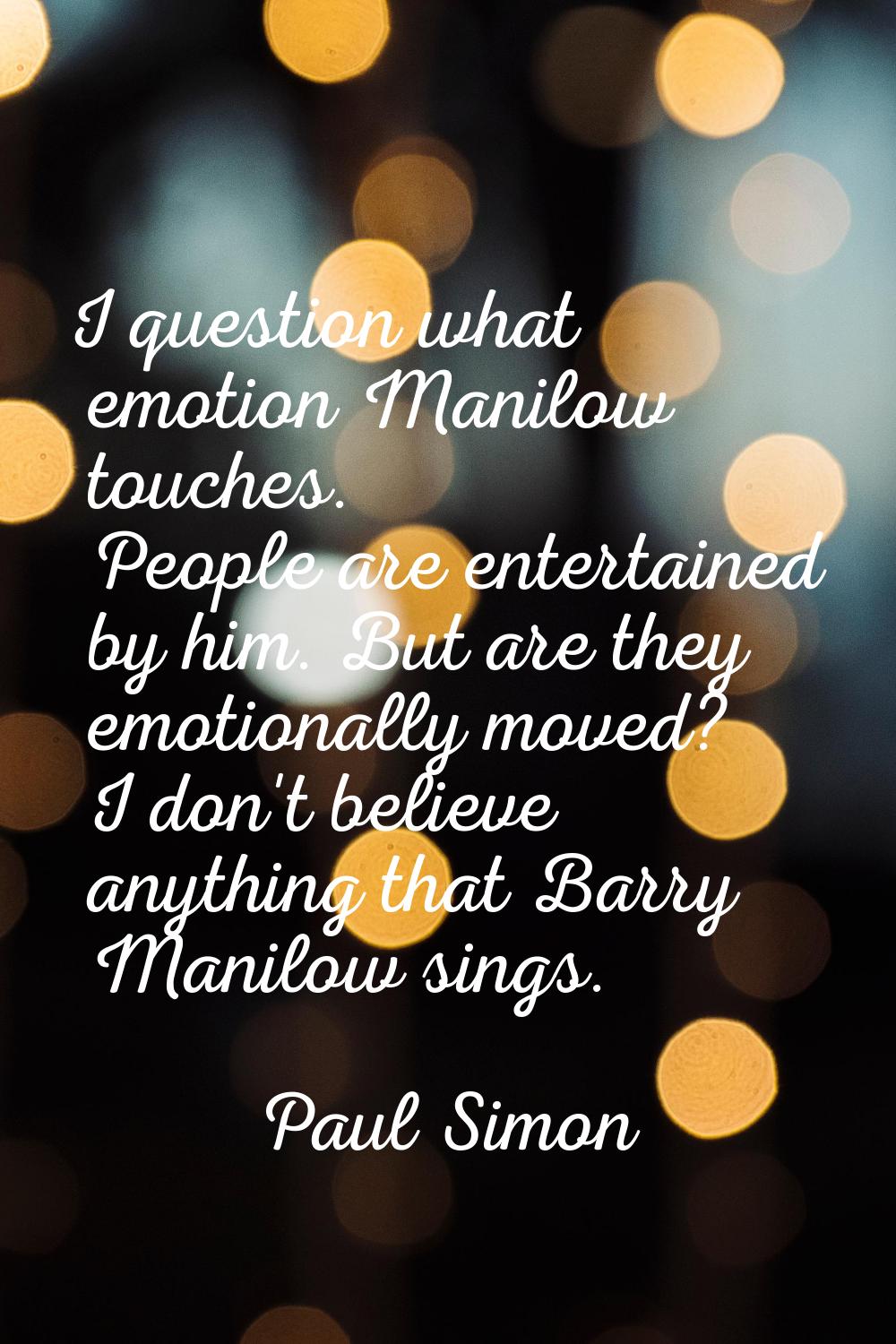 I question what emotion Manilow touches. People are entertained by him. But are they emotionally mo