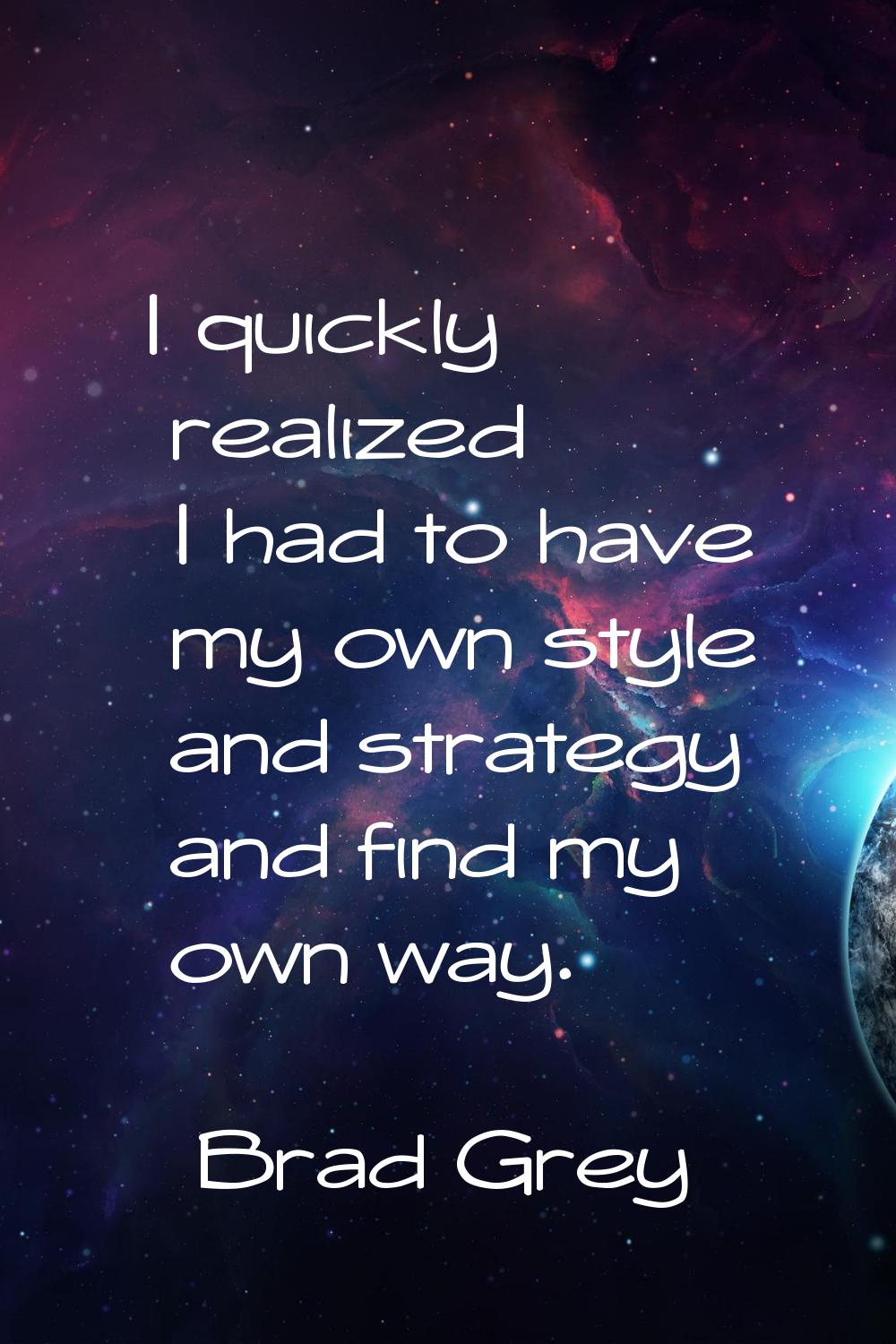 I quickly realized I had to have my own style and strategy and find my own way.