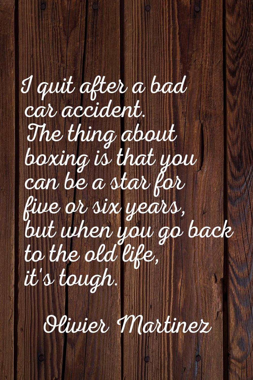 I quit after a bad car accident. The thing about boxing is that you can be a star for five or six y