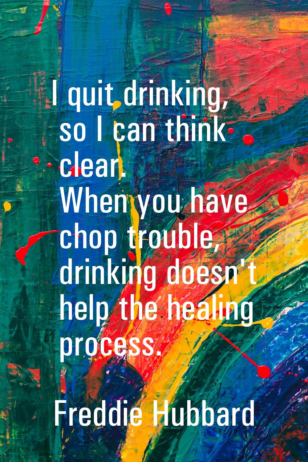 I quit drinking, so I can think clear. When you have chop trouble, drinking doesn't help the healin