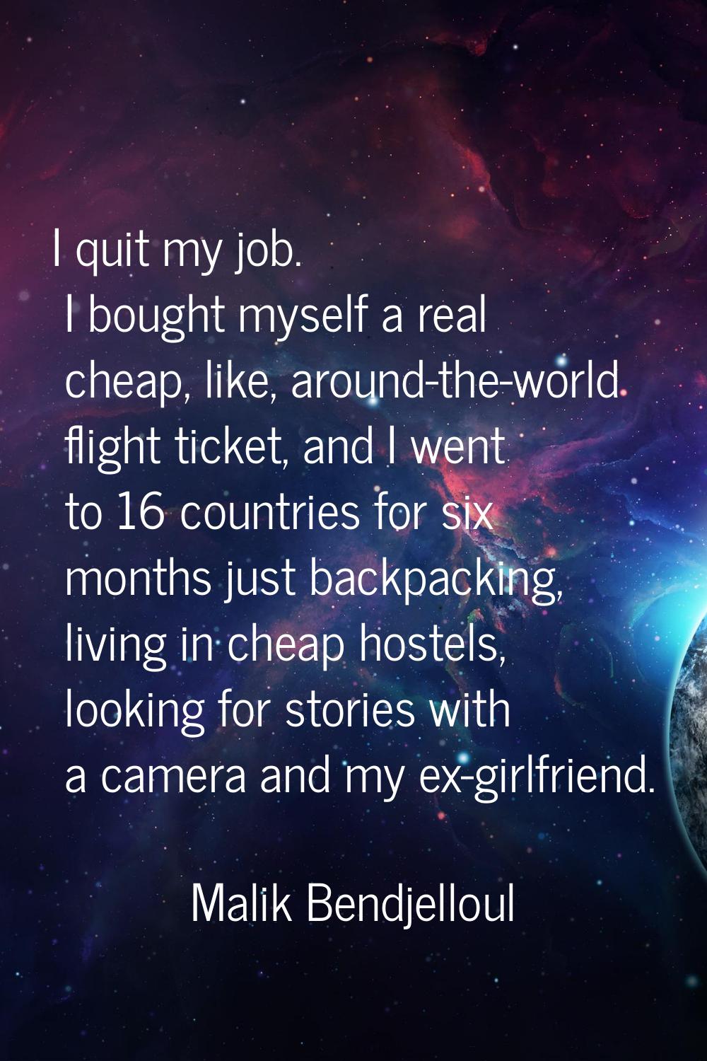 I quit my job. I bought myself a real cheap, like, around-the-world flight ticket, and I went to 16