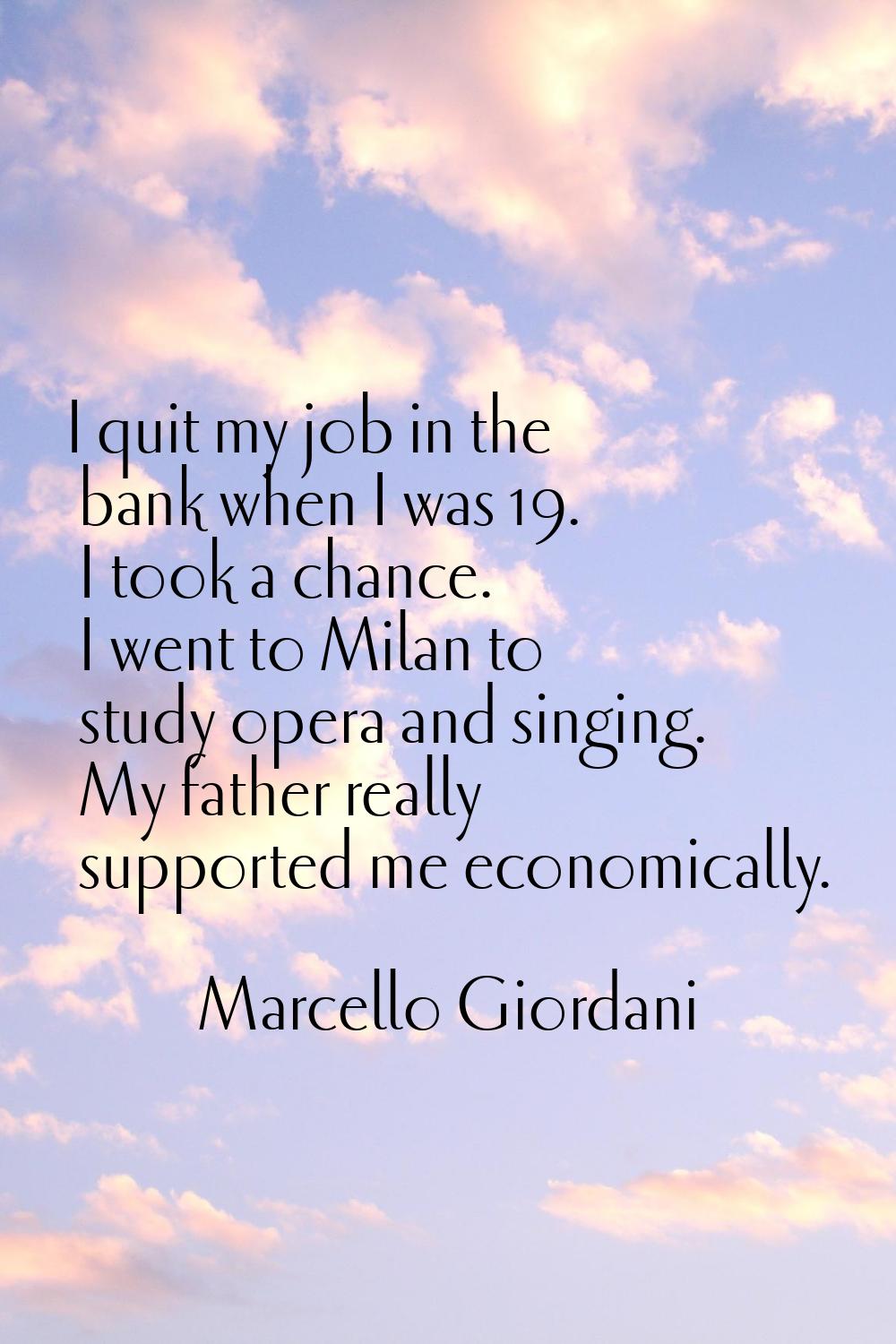 I quit my job in the bank when I was 19. I took a chance. I went to Milan to study opera and singin