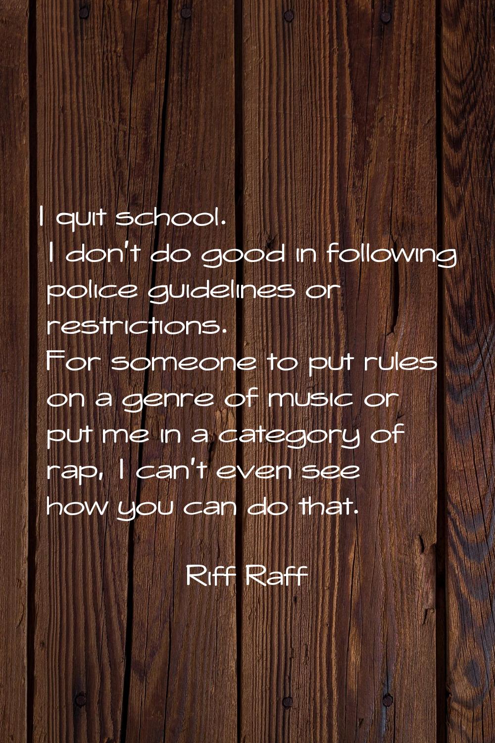 I quit school. I don't do good in following police guidelines or restrictions. For someone to put r