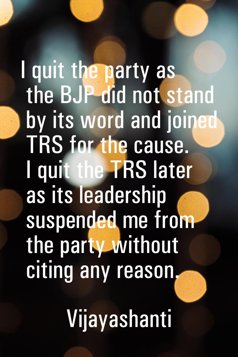 I quit the party as the BJP did not stand by its word and joined TRS for the cause. I quit the TRS 