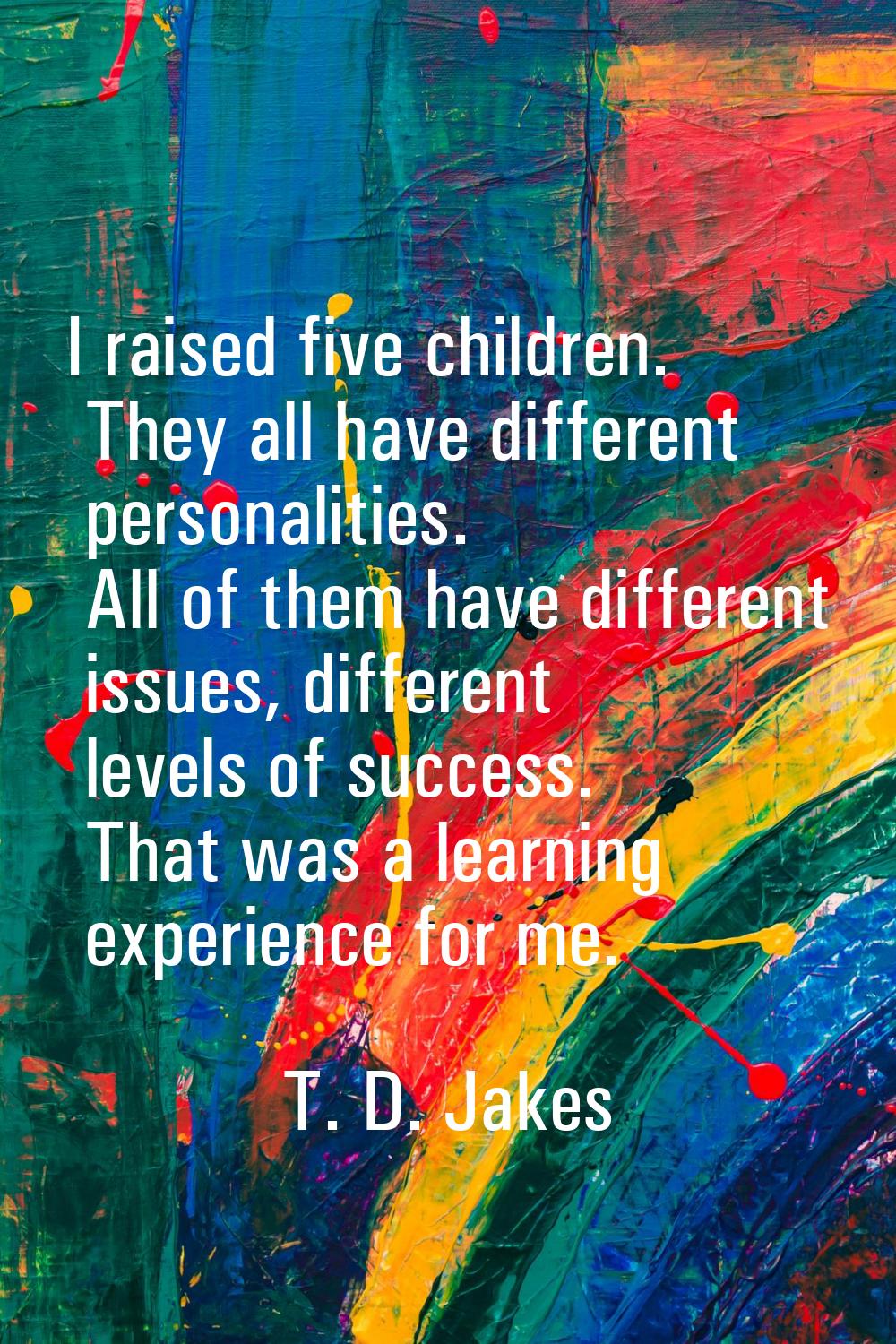 I raised five children. They all have different personalities. All of them have different issues, d